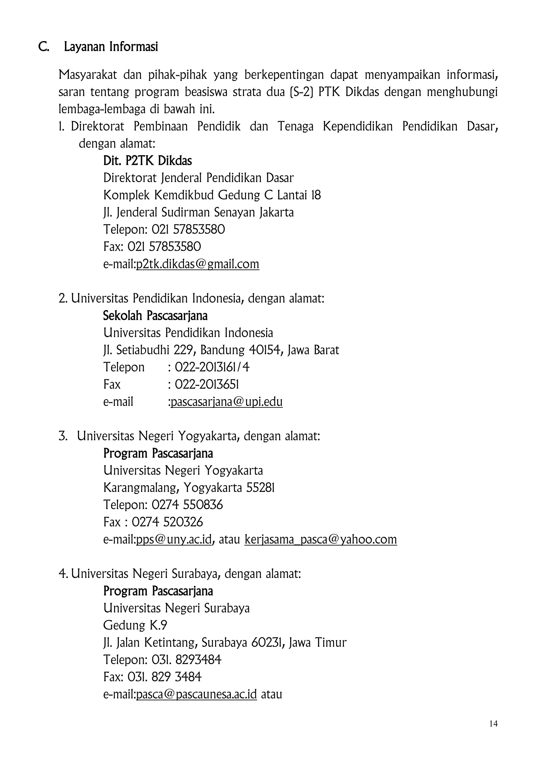 C.

Layanan Informasi
Masyarakat dan pihak-pihak yang berkepentingan dapat menyampaikan informasi,
saran tentang program beasiswa strata dua (S-2) PTK Dikdas dengan menghubungi
lembaga-lembaga di bawah ini.
1. Direktorat Pembinaan Pendidik dan Tenaga Kependidikan Pendidikan Dasar,
dengan alamat:
Dit. P2TK Dikdas
Direktorat Jenderal Pendidikan Dasar
Komplek Kemdikbud Gedung C Lantai 18
Jl. Jenderal Sudirman Senayan Jakarta
Telepon: 021 57853580
Fax: 021 57853580
e-mail:p2tk.dikdas@gmail.com
2. Universitas Pendidikan Indonesia, dengan alamat:
Sekolah Pascasarjana
Universitas Pendidikan Indonesia
Jl. Setiabudhi 229, Bandung 40154, Jawa Barat
Telepon
: 022-2013161/4
Fax
: 022-2013651
e-mail
:pascasarjana@upi.edu
3. Universitas Negeri Yogyakarta, dengan alamat:
Program Pascasarjana
Universitas Negeri Yogyakarta
Karangmalang, Yogyakarta 55281
Telepon: 0274 550836
Fax : 0274 520326
e-mail:pps@uny.ac.id, atau kerjasama_pasca@yahoo.com
4. Universitas Negeri Surabaya, dengan alamat:
Program Pascasarjana
Universitas Negeri Surabaya
Gedung K.9
Jl. Jalan Ketintang, Surabaya 60231, Jawa Timur
Telepon: 031. 8293484
Fax: 031. 829 3484
e-mail:pasca@pascaunesa.ac.id atau
14

 