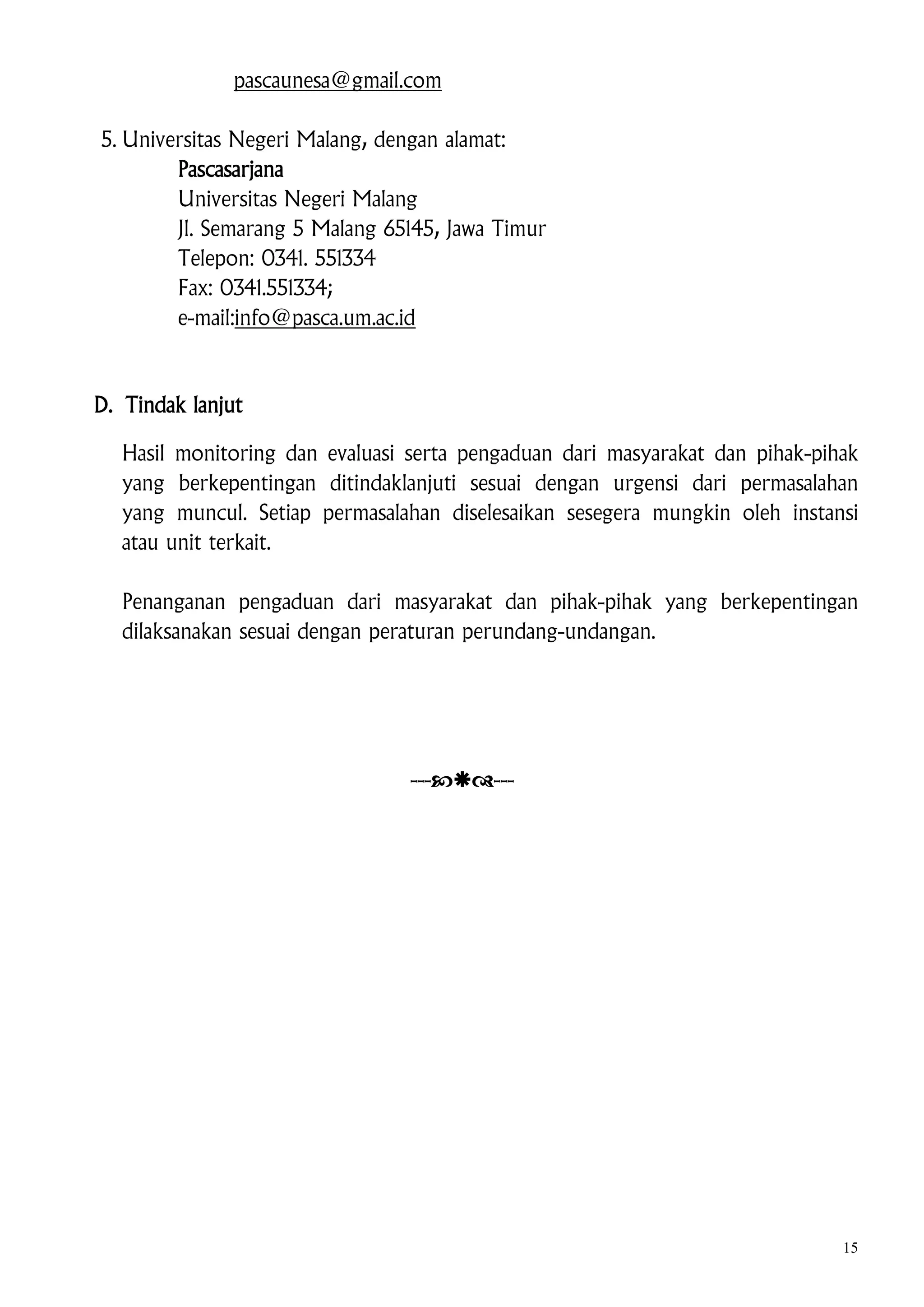 pascaunesa@gmail.com
5. Universitas Negeri Malang, dengan alamat:
Pascasarjana
Universitas Negeri Malang
Jl. Semarang 5 Malang 65145, Jawa Timur
Telepon: 0341. 551334
Fax: 0341.551334;
e-mail:info@pasca.um.ac.id

D. Tindak lanjut
Hasil monitoring dan evaluasi serta pengaduan dari masyarakat dan pihak-pihak
yang berkepentingan ditindaklanjuti sesuai dengan urgensi dari permasalahan
yang muncul. Setiap permasalahan diselesaikan sesegera mungkin oleh instansi
atau unit terkait.
Penanganan pengaduan dari masyarakat dan pihak-pihak yang berkepentingan
dilaksanakan sesuai dengan peraturan perundang-undangan.

------

15

 