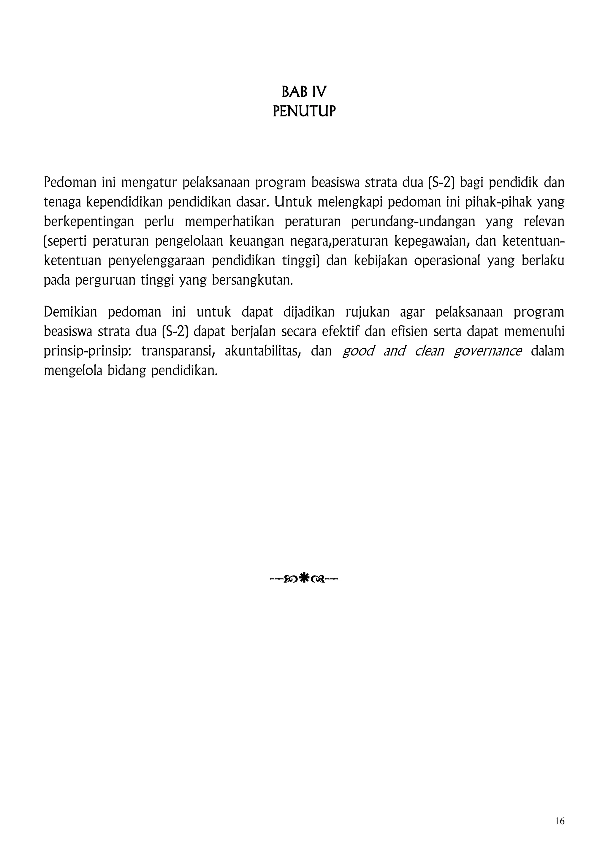 BAB IV
PENUTUP

Pedoman ini mengatur pelaksanaan program beasiswa strata dua (S-2) bagi pendidik dan
tenaga kependidikan pendidikan dasar. Untuk melengkapi pedoman ini pihak-pihak yang
berkepentingan perlu memperhatikan peraturan perundang-undangan yang relevan
(seperti peraturan pengelolaan keuangan negara,peraturan kepegawaian, dan ketentuanketentuan penyelenggaraan pendidikan tinggi) dan kebijakan operasional yang berlaku
pada perguruan tinggi yang bersangkutan.
Demikian pedoman ini untuk dapat dijadikan rujukan agar pelaksanaan program
beasiswa strata dua (S-2) dapat berjalan secara efektif dan efisien serta dapat memenuhi
prinsip-prinsip: transparansi, akuntabilitas, dan good and clean governance dalam
mengelola bidang pendidikan.

------

16

 