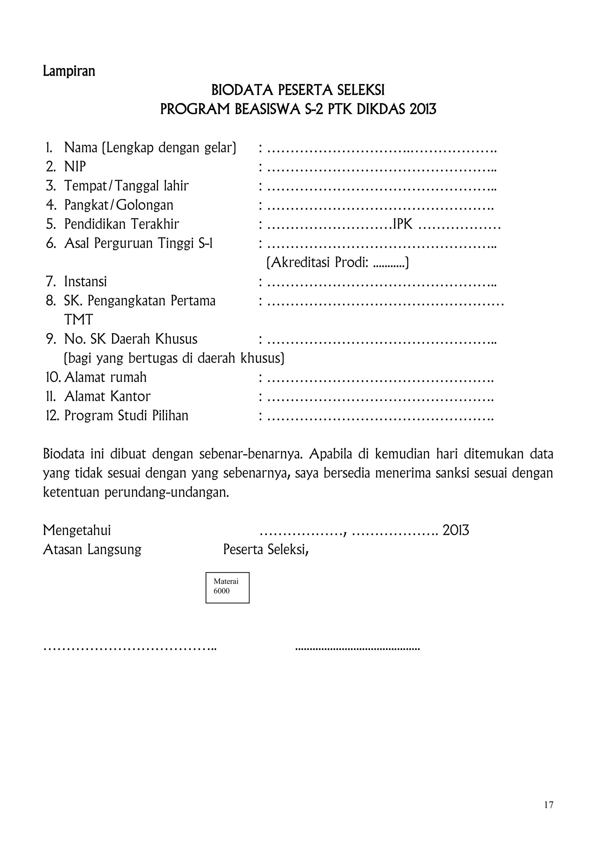 Lampiran
BIODATA PESERTA SELEKSI
PROGRAM BEASISWA S-2 PTK DIKDAS 2013
1.
2.
3.
4.
5.
6.

Nama (Lengkap dengan gelar)
NIP
Tempat/Tanggal lahir
Pangkat/Golongan
Pendidikan Terakhir
Asal Perguruan Tinggi S-1

:
:
:
:
:
:

………………………….……………….
…………………………………………..
…………………………………………..
………………………………………….
………………………IPK ………………
…………………………………………..
(Akreditasi Prodi: ...........)
: …………………………………………..
: ……………………………………………

7. Instansi
8. SK. Pengangkatan Pertama
TMT
9. No. SK Daerah Khusus
: …………………………………………..
(bagi yang bertugas di daerah khusus)
10. Alamat rumah
: ………………………………………….
11. Alamat Kantor
: ………………………………………….
12. Program Studi Pilihan
: ………………………………………….

Biodata ini dibuat dengan sebenar-benarnya. Apabila di kemudian hari ditemukan data
yang tidak sesuai dengan yang sebenarnya, saya bersedia menerima sanksi sesuai dengan
ketentuan perundang-undangan.
Mengetahui
Atasan Langsung

………………, ………………. 2013
Peserta Seleksi,
Materai
6000

………………………………..

...........................................

17

 