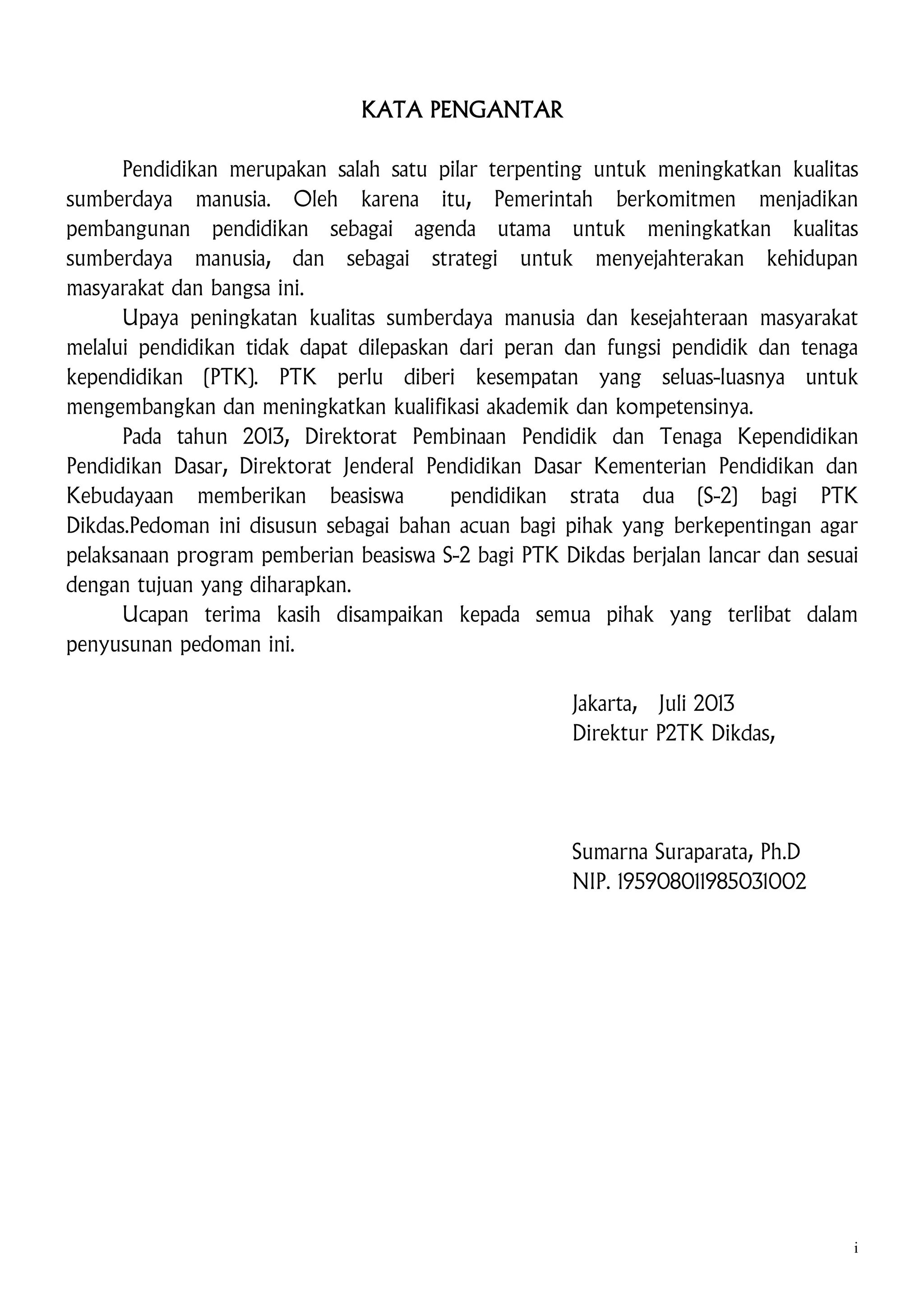 KATA PENGANTAR
Pendidikan merupakan salah satu pilar terpenting untuk meningkatkan kualitas
sumberdaya manusia. Oleh karena itu, Pemerintah berkomitmen menjadikan
pembangunan pendidikan sebagai agenda utama untuk meningkatkan kualitas
sumberdaya manusia, dan sebagai strategi untuk menyejahterakan kehidupan
masyarakat dan bangsa ini.
Upaya peningkatan kualitas sumberdaya manusia dan kesejahteraan masyarakat
melalui pendidikan tidak dapat dilepaskan dari peran dan fungsi pendidik dan tenaga
kependidikan (PTK). PTK perlu diberi kesempatan yang seluas-luasnya untuk
mengembangkan dan meningkatkan kualifikasi akademik dan kompetensinya.
Pada tahun 2013, Direktorat Pembinaan Pendidik dan Tenaga Kependidikan
Pendidikan Dasar, Direktorat Jenderal Pendidikan Dasar Kementerian Pendidikan dan
Kebudayaan memberikan beasiswa
pendidikan strata dua (S-2) bagi PTK
Dikdas.Pedoman ini disusun sebagai bahan acuan bagi pihak yang berkepentingan agar
pelaksanaan program pemberian beasiswa S-2 bagi PTK Dikdas berjalan lancar dan sesuai
dengan tujuan yang diharapkan.
Ucapan terima kasih disampaikan kepada semua pihak yang terlibat dalam
penyusunan pedoman ini.
Jakarta, Juli 2013
Direktur P2TK Dikdas,

Sumarna Suraparata, Ph.D
NIP. 195908011985031002

i

 