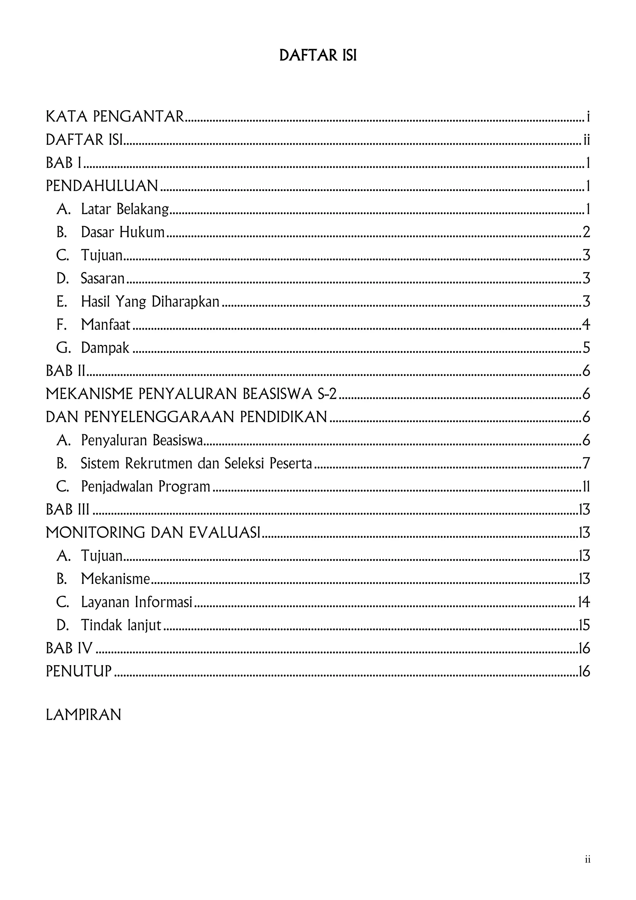 DAFTAR ISI

KATA PENGANTAR .................................................................................................................................. i
DAFTAR ISI..................................................................................................................................................... ii
BAB I ................................................................................................................................................................... 1
PENDAHULUAN .......................................................................................................................................... 1
A. Latar Belakang....................................................................................................................................... 1
B. Dasar Hukum ....................................................................................................................................... 2
C. Tujuan..................................................................................................................................................... 3
D. Sasaran .................................................................................................................................................... 3
E. Hasil Yang Diharapkan ..................................................................................................................... 3
F. Manfaat ..................................................................................................................................................4
G. Dampak .................................................................................................................................................. 5
BAB II ................................................................................................................................................................. 6
MEKANISME PENYALURAN BEASISWA S-2 ............................................................................... 6
DAN PENYELENGGARAAN PENDIDIKAN .................................................................................. 6
A. Penyaluran Beasiswa........................................................................................................................... 6
B. Sistem Rekrutmen dan Seleksi Peserta ....................................................................................... 7
C. Penjadwalan Program ........................................................................................................................ 11
BAB III ..............................................................................................................................................................13
MONITORING DAN EVALUASI .......................................................................................................13
A. Tujuan....................................................................................................................................................13
B. Mekanisme ...........................................................................................................................................13
C. Layanan Informasi ............................................................................................................................ 14
D. Tindak lanjut .......................................................................................................................................15
BAB IV .............................................................................................................................................................16
PENUTUP .......................................................................................................................................................16
LAMPIRAN

ii

 