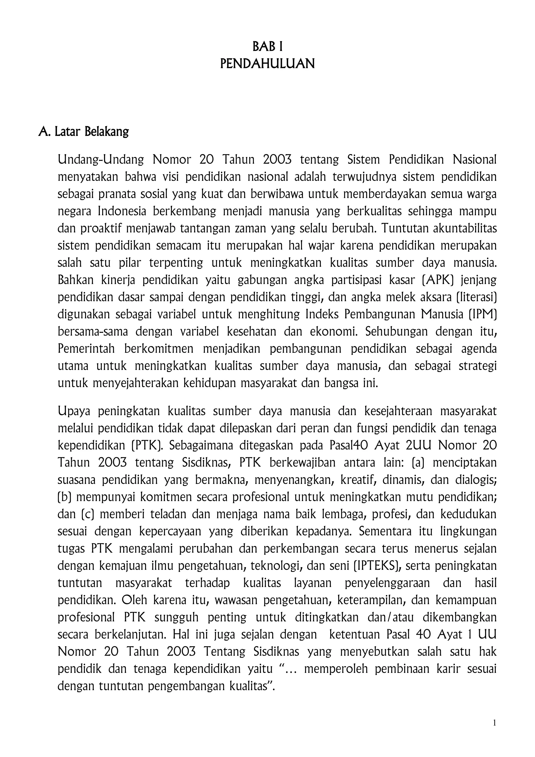 BAB I
PENDAHULUAN

A. Latar Belakang
Undang-Undang Nomor 20 Tahun 2003 tentang Sistem Pendidikan Nasional
menyatakan bahwa visi pendidikan nasional adalah terwujudnya sistem pendidikan
sebagai pranata sosial yang kuat dan berwibawa untuk memberdayakan semua warga
negara Indonesia berkembang menjadi manusia yang berkualitas sehingga mampu
dan proaktif menjawab tantangan zaman yang selalu berubah. Tuntutan akuntabilitas
sistem pendidikan semacam itu merupakan hal wajar karena pendidikan merupakan
salah satu pilar terpenting untuk meningkatkan kualitas sumber daya manusia.
Bahkan kinerja pendidikan yaitu gabungan angka partisipasi kasar (APK) jenjang
pendidikan dasar sampai dengan pendidikan tinggi, dan angka melek aksara (literasi)
digunakan sebagai variabel untuk menghitung Indeks Pembangunan Manusia (IPM)
bersama-sama dengan variabel kesehatan dan ekonomi. Sehubungan dengan itu,
Pemerintah berkomitmen menjadikan pembangunan pendidikan sebagai agenda
utama untuk meningkatkan kualitas sumber daya manusia, dan sebagai strategi
untuk menyejahterakan kehidupan masyarakat dan bangsa ini.
Upaya peningkatan kualitas sumber daya manusia dan kesejahteraan masyarakat
melalui pendidikan tidak dapat dilepaskan dari peran dan fungsi pendidik dan tenaga
kependidikan (PTK). Sebagaimana ditegaskan pada Pasal40 Ayat 2UU Nomor 20
Tahun 2003 tentang Sisdiknas, PTK berkewajiban antara lain: (a) menciptakan
suasana pendidikan yang bermakna, menyenangkan, kreatif, dinamis, dan dialogis;
(b) mempunyai komitmen secara profesional untuk meningkatkan mutu pendidikan;
dan (c) memberi teladan dan menjaga nama baik lembaga, profesi, dan kedudukan
sesuai dengan kepercayaan yang diberikan kepadanya. Sementara itu lingkungan
tugas PTK mengalami perubahan dan perkembangan secara terus menerus sejalan
dengan kemajuan ilmu pengetahuan, teknologi, dan seni (IPTEKS), serta peningkatan
tuntutan masyarakat terhadap kualitas layanan penyelenggaraan dan hasil
pendidikan. Oleh karena itu, wawasan pengetahuan, keterampilan, dan kemampuan
profesional PTK sungguh penting untuk ditingkatkan dan/atau dikembangkan
secara berkelanjutan. Hal ini juga sejalan dengan ketentuan Pasal 40 Ayat 1 UU
Nomor 20 Tahun 2003 Tentang Sisdiknas yang menyebutkan salah satu hak
pendidik dan tenaga kependidikan yaitu “… memperoleh pembinaan karir sesuai
dengan tuntutan pengembangan kualitas”.
1

 