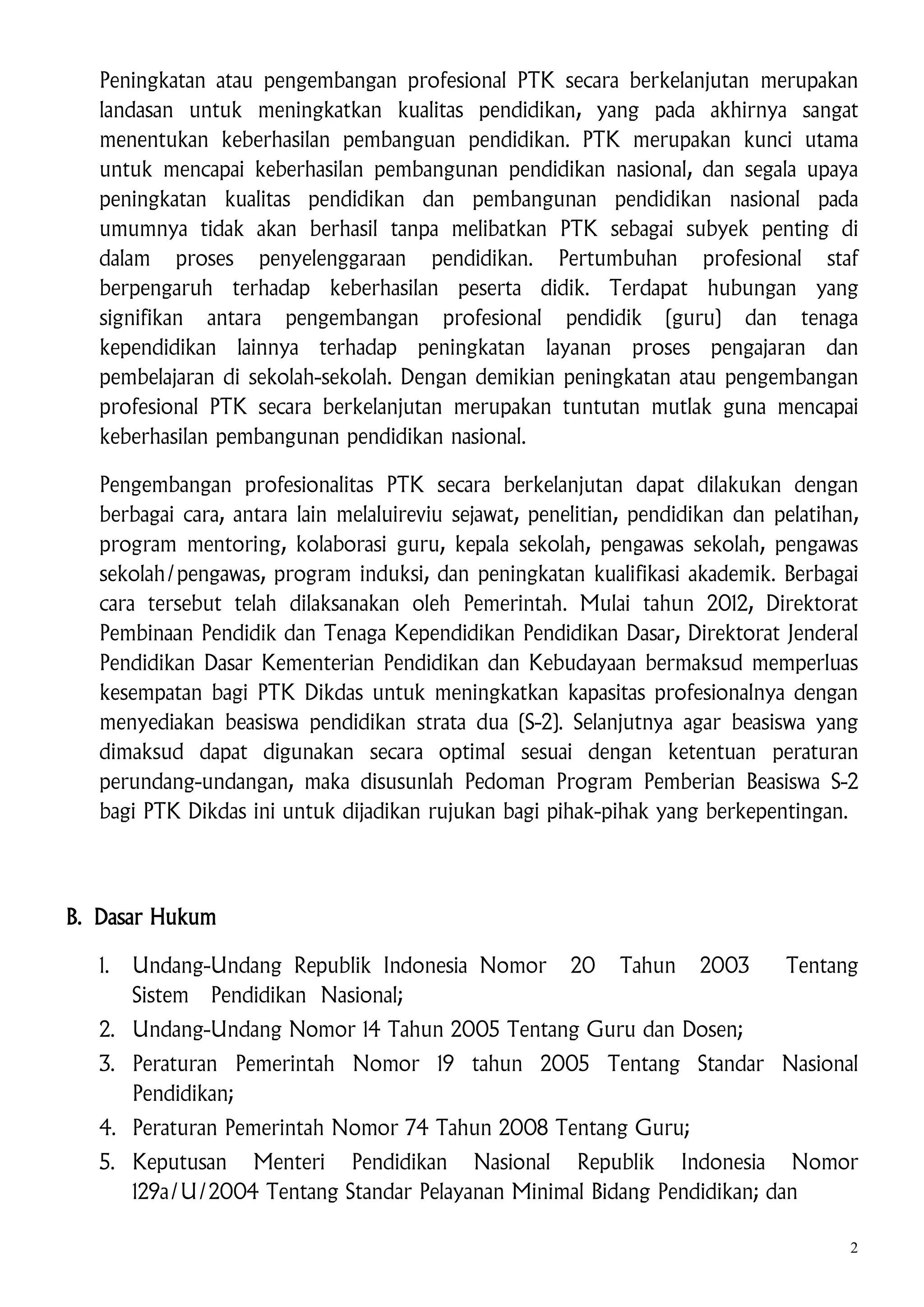 Peningkatan atau pengembangan profesional PTK secara berkelanjutan merupakan
landasan untuk meningkatkan kualitas pendidikan, yang pada akhirnya sangat
menentukan keberhasilan pembanguan pendidikan. PTK merupakan kunci utama
untuk mencapai keberhasilan pembangunan pendidikan nasional, dan segala upaya
peningkatan kualitas pendidikan dan pembangunan pendidikan nasional pada
umumnya tidak akan berhasil tanpa melibatkan PTK sebagai subyek penting di
dalam proses penyelenggaraan pendidikan. Pertumbuhan profesional staf
berpengaruh terhadap keberhasilan peserta didik. Terdapat hubungan yang
signifikan antara pengembangan profesional pendidik (guru) dan tenaga
kependidikan lainnya terhadap peningkatan layanan proses pengajaran dan
pembelajaran di sekolah-sekolah. Dengan demikian peningkatan atau pengembangan
profesional PTK secara berkelanjutan merupakan tuntutan mutlak guna mencapai
keberhasilan pembangunan pendidikan nasional.
Pengembangan profesionalitas PTK secara berkelanjutan dapat dilakukan dengan
berbagai cara, antara lain melaluireviu sejawat, penelitian, pendidikan dan pelatihan,
program mentoring, kolaborasi guru, kepala sekolah, pengawas sekolah, pengawas
sekolah/pengawas, program induksi, dan peningkatan kualifikasi akademik. Berbagai
cara tersebut telah dilaksanakan oleh Pemerintah. Mulai tahun 2012, Direktorat
Pembinaan Pendidik dan Tenaga Kependidikan Pendidikan Dasar, Direktorat Jenderal
Pendidikan Dasar Kementerian Pendidikan dan Kebudayaan bermaksud memperluas
kesempatan bagi PTK Dikdas untuk meningkatkan kapasitas profesionalnya dengan
menyediakan beasiswa pendidikan strata dua (S-2). Selanjutnya agar beasiswa yang
dimaksud dapat digunakan secara optimal sesuai dengan ketentuan peraturan
perundang-undangan, maka disusunlah Pedoman Program Pemberian Beasiswa S-2
bagi PTK Dikdas ini untuk dijadikan rujukan bagi pihak-pihak yang berkepentingan.

B. Dasar Hukum
1.

Undang-Undang Republik Indonesia Nomor
Sistem Pendidikan Nasional;

20

Tahun

2003

Tentang

2. Undang-Undang Nomor 14 Tahun 2005 Tentang Guru dan Dosen;
3. Peraturan Pemerintah Nomor 19 tahun 2005 Tentang Standar Nasional
Pendidikan;
4. Peraturan Pemerintah Nomor 74 Tahun 2008 Tentang Guru;
5. Keputusan Menteri Pendidikan Nasional Republik Indonesia Nomor
129a/U/2004 Tentang Standar Pelayanan Minimal Bidang Pendidikan; dan
2

 