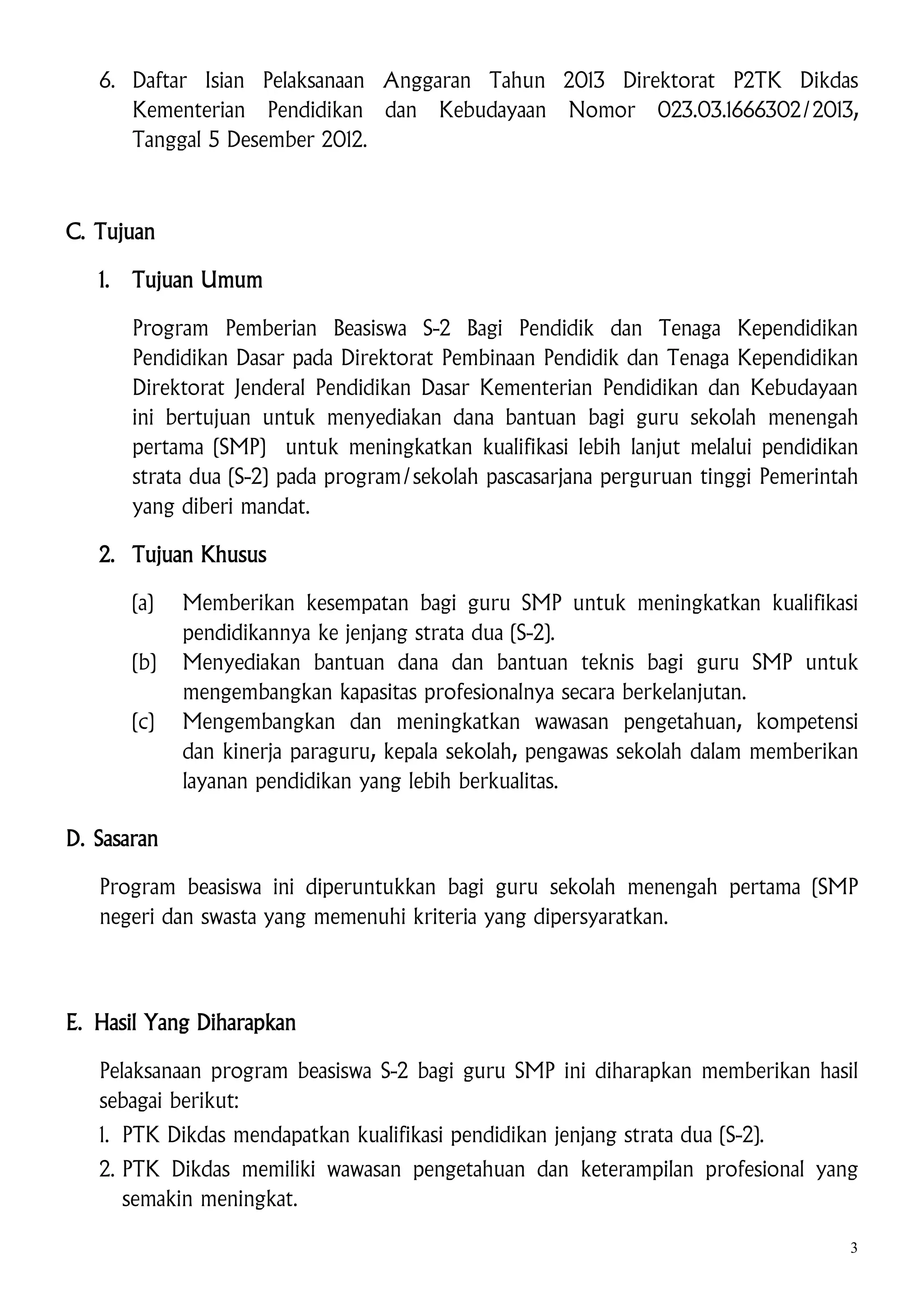 6. Daftar Isian Pelaksanaan Anggaran Tahun 2013 Direktorat P2TK Dikdas
Kementerian Pendidikan dan Kebudayaan Nomor 023.03.1666302/2013,
Tanggal 5 Desember 2012.

C. Tujuan
1.

Tujuan Umum
Program Pemberian Beasiswa S-2 Bagi Pendidik dan Tenaga Kependidikan
Pendidikan Dasar pada Direktorat Pembinaan Pendidik dan Tenaga Kependidikan
Direktorat Jenderal Pendidikan Dasar Kementerian Pendidikan dan Kebudayaan
ini bertujuan untuk menyediakan dana bantuan bagi guru sekolah menengah
pertama (SMP) untuk meningkatkan kualifikasi lebih lanjut melalui pendidikan
strata dua (S-2) pada program/sekolah pascasarjana perguruan tinggi Pemerintah
yang diberi mandat.

2. Tujuan Khusus
(a)
(b)
(c)

Memberikan kesempatan bagi guru SMP untuk meningkatkan kualifikasi
pendidikannya ke jenjang strata dua (S-2).
Menyediakan bantuan dana dan bantuan teknis bagi guru SMP untuk
mengembangkan kapasitas profesionalnya secara berkelanjutan.
Mengembangkan dan meningkatkan wawasan pengetahuan, kompetensi
dan kinerja paraguru, kepala sekolah, pengawas sekolah dalam memberikan
layanan pendidikan yang lebih berkualitas.

D. Sasaran
Program beasiswa ini diperuntukkan bagi guru sekolah menengah pertama (SMP
negeri dan swasta yang memenuhi kriteria yang dipersyaratkan.

E. Hasil Yang Diharapkan
Pelaksanaan program beasiswa S-2 bagi guru SMP ini diharapkan memberikan hasil
sebagai berikut:
1. PTK Dikdas mendapatkan kualifikasi pendidikan jenjang strata dua (S-2).
2. PTK Dikdas memiliki wawasan pengetahuan dan keterampilan profesional yang
semakin meningkat.
3

 