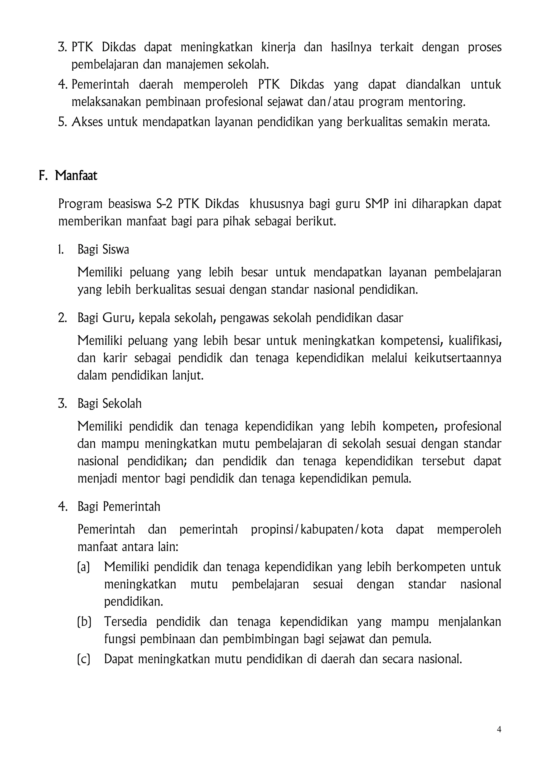 3. PTK Dikdas dapat meningkatkan kinerja dan hasilnya terkait dengan proses
pembelajaran dan manajemen sekolah.
4. Pemerintah daerah memperoleh PTK Dikdas yang dapat diandalkan untuk
melaksanakan pembinaan profesional sejawat dan/atau program mentoring.
5. Akses untuk mendapatkan layanan pendidikan yang berkualitas semakin merata.

F. Manfaat
Program beasiswa S-2 PTK Dikdas khususnya bagi guru SMP ini diharapkan dapat
memberikan manfaat bagi para pihak sebagai berikut.
1.

Bagi Siswa
Memiliki peluang yang lebih besar untuk mendapatkan layanan pembelajaran
yang lebih berkualitas sesuai dengan standar nasional pendidikan.

2. Bagi Guru, kepala sekolah, pengawas sekolah pendidikan dasar
Memiliki peluang yang lebih besar untuk meningkatkan kompetensi, kualifikasi,
dan karir sebagai pendidik dan tenaga kependidikan melalui keikutsertaannya
dalam pendidikan lanjut.
3. Bagi Sekolah
Memiliki pendidik dan tenaga kependidikan yang lebih kompeten, profesional
dan mampu meningkatkan mutu pembelajaran di sekolah sesuai dengan standar
nasional pendidikan; dan pendidik dan tenaga kependidikan tersebut dapat
menjadi mentor bagi pendidik dan tenaga kependidikan pemula.
4. Bagi Pemerintah
Pemerintah dan pemerintah
manfaat antara lain:

propinsi/kabupaten/kota dapat memperoleh

(a)

Memiliki pendidik dan tenaga kependidikan yang lebih berkompeten untuk
meningkatkan mutu pembelajaran sesuai dengan standar nasional
pendidikan.

(b)

Tersedia pendidik dan tenaga kependidikan yang mampu menjalankan
fungsi pembinaan dan pembimbingan bagi sejawat dan pemula.

(c)

Dapat meningkatkan mutu pendidikan di daerah dan secara nasional.

4

 