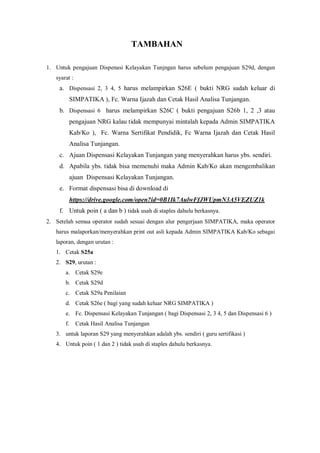 TAMBAHAN
1. Untuk pengajuan Dispenasi Kelayakan Tunjngan harus sebelum pengajuan S29d, dengan
syarat :
a. Dispensasi 2, 3 4, 5 harus melampirkan S26E ( bukti NRG sudah keluar di
SIMPATIKA ), Fc. Warna Ijazah dan Cetak Hasil Analisa Tunjangan.
b. Dispensasi 6 harus melampirkan S26C ( bukti pengajuan S26b 1, 2 ,3 atau
pengajuan NRG kalau tidak mempunyai mintalah kepada Admin SIMPATIKA
Kab/Ko ), Fc. Warna Sertifikat Pendidik, Fc Warna Ijazah dan Cetak Hasil
Analisa Tunjangan.
c. Ajuan Dispensasi Kelayakan Tunjangan yang menyerahkan harus ybs. sendiri.
d. Apabila ybs. tidak bisa memenuhi maka Admin Kab/Ko akan mengembalikan
ajuan Dispensasi Kelayakan Tunjangan.
e. Format dispensasi bisa di download di
https://drive.google.com/open?id=0B1Ik7AulwFfJWUpmN3A5VEZUZ1k
f. Untuk poin ( a dan b ) tidak usah di staples dahulu berkasnya.
2. Setelah semua operator sudah sesuai dengan alur pengerjaan SIMPATIKA, maka operator
harus malaporkan/menyerahkan print out asli kepada Admin SIMPATIKA Kab/Ko sebagai
laporan, dengan urutan :
1. Cetak S25a
2. S29, urutan :
a. Cetak S29e
b. Cetak S29d
c. Cetak S29a Penilaian
d. Cetak S26e ( bagi yang sudah keluar NRG SIMPATIKA )
e. Fc. Dispensasi Kelayakan Tunjangan ( bagi Dispensasi 2, 3 4, 5 dan Dispensasi 6 )
f. Cetak Hasil Analisa Tunjangan
3. untuk laporan S29 yang menyerahkan adalah ybs. sendiri ( guru sertifikasi )
4. Untuk poin ( 1 dan 2 ) tidak usah di staples dahulu berkasnya.
 