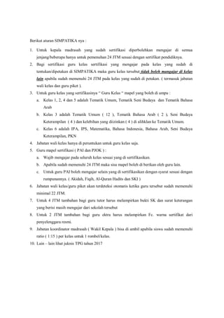 Berikut aturan SIMPATIKA nya :
1. Untuk kepala madrasah yang sudah sertifikasi diperbolehkan mengajar di semua
jenjang/beberapa hanya untuk pemenuhan 24 JTM sesuai dengan sertifikat pendidiknya.
2. Bagi sertifikasi guru kelas sertifikasi yang mengajar pada kelas yang sudah di
tentukan/dipetakan di SIMPATIKA maka guru kelas tersebut tidak boleh mangajar di kelas
lain apabila sudah memenuhi 24 JTM pada kelas yang sudah di petakan. ( termasuk jabatan
wali kelas dan guru piket ).
3. Untuk guru kelas yang sertifikasinya “ Guru Kelas “ mapel yang boleh di ampu :
a. Kelas 1, 2, 4 dan 5 adalah Tematik Umum, Tematik Seni Budaya dan Tematik Bahasa
Arab
b. Kelas 3 adalah Tematik Umum ( 12 ), Tematik Bahasa Arab ( 2 ), Seni Budaya
Keterampilan ( 4 ) dan kelebihan yang diizinkan ( 4 ) di alihklan ke Tematik Umum.
c. Kelas 6 adalah IPA, IPS, Matematika, Bahasa Indonesia, Bahasa Arab, Seni Budaya
Keterampilan, PKN
4. Jabatan wali kelas hanya di peruntukan untuk guru kelas saja.
5. Guru mapel sertifikasi ( PAI dan PJOK ) :
a. Wajib mengajar pada seluruh kelas sesuai yang di sertifikasikan.
b. Apabila sudah memenuhi 24 JTM maka sisa mapel boleh di berikan oleh guru lain.
c. Untuk guru PAI boleh mengajar selain yang di sertifikasikan dengan syarat sesuai dengan
rumpunannya. ( Akidah, Fiqih, Al-Quran Hadits dan SKI )
6. Jabatan wali kelas/guru piket akan terdeteksi otomatis ketika guru tersebut sudah memenuhi
minimal 22 JTM.
7. Untuk 4 JTM tambahan bagi guru tutor harus melampirkan bukti SK dan surat keterangan
yang berisi masih mengajar dari sekolah tersebut
8. Untuk 2 JTM tambahan bagi guru ektra harus melampirkan Fc. warna sertifikat dari
penyelenggara resmi.
9. Jabatan koordinator madrasah ( Wakil Kepala ) bisa di ambil apabila siswa sudah memenuhi
ratio ( 1:15 ) per kelas untuk 1 rombel/kelas.
10. Lain – lain lihat juknis TPG tahun 2017
 