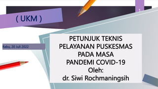 Rabu, 20 Juli 2022
1
PETUNJUK TEKNIS
PELAYANAN PUSKESMAS
PADA MASA
PANDEMI COVID-19
Oleh:
dr. Siwi Rochmaningsih
( UKM )
 