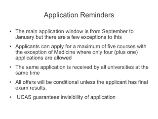 Application Reminders
• The main application window is from September to
January but there are a few exceptions to this
• Applicants can apply for a maximum of five courses with
the exception of Medicine where only four (plus one)
applications are allowed
• The same application is received by all universities at the
same time
• All offers will be conditional unless the applicant has final
exam results.
• UCAS guarantees invisibility of application
 