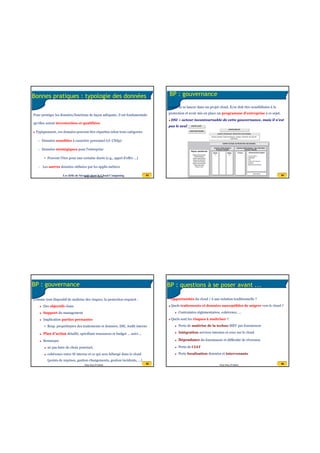 20/07/2016
14
53Anas Abou El Kalam
Bonnes pratiques : typologie des données
Pour protéger les données/fonctions de façon adéquate, il est fondamentale
qu'elles soient inventoriées et qualifiées
Typiquement, ces données peuvent être réparties selon trois catégories
– Données sensibles à caractère personnel (cf. CNdp)
– Données stratégiques pour l'entreprise
• Peuvent l'être pour une certaine durée (e.g., appel d'offre ...)
– Les autres données utilisées par les applis métiers
Les défis de Sécurité dans le Cloud Computing 54Anas Abou El Kalam
BP : gouvernance
Avant de se lancer dans un projet cloud, E/se doit être sensibilisées à la
protection et avoir mis en place un programme d'entreprise à ce sujet.
DSI = acteur incontournable de cette gouvernance, mais il n'est
pas le seul ...
Les défis de Sécurité dans le Cloud Computing
55Anas Abou El Kalam
BP : gouvernance
Comme tout dispositif de maîtrise des risques, la protection requiert :
Des objectifs clairs
Support du management
Implication parties prenantes
• Resp. propriétaires des traitements et données, DSI, Audit interne
Plan d'action détaillé, spécifiant ressources et budget … suivi ...
Remarque
ne pas faire de choix ponctuel,
cohérence entre SI interne et ce qui sera hébergé dans le cloud
(points de reprises, gestion changements, gestion incidents, ...)
56Anas Abou El Kalam
BP : questions à se poser avant ...
- Opportunités du cloud / à une solution traditionnelle ?
Quels traitements et données susceptibles de migrer vers le cloud ?
Contraintes réglementaires, cohérence, ...
Quels sont les risques à maîtriser ?
Perte de maîtrise de la techno MEV par fournisseur
Intégration services internes et ceux sur le cloud
Dépendance du fournisseur et difficulté de réversion
Perte de CIAT
Perte localisation données et intervenants
 