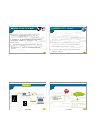 20/07/2016
17
65Anas Abou El Kalam
Attaques basées sur le Wi-Fi
L'attaquant peut chercher à écouter les
communications Wi-Fi pour en tirer des
informations (identifiant, mot de passe).
 Beaucoup de Smartphones se souviennent
des réseaux WIFI dont ils ont déjà été
connectés.
 Cependant un attaquant pourrait créer un
point d'accès WIFI jumeaux avec les mêmes
paramètres et caractéristiques que le vrai
réseau
66Anas Abou El Kalam
Attaques basées sur le Bluetooth
 Les problèmes de sécurité des appareils mobiles liés au
Bluetooth
ont été étudiés et ont montré de multiples problèmes
sur différents téléphone .
 un téléphone doit être à portée et son bluetooth en
mode découverte. On envoie un fichier par Bluetooth. Si
le receveur accepte, un virus est transmis.
 Par exemple : Cabir est un ver qui se propage via la
connexion Bluetooth.
67Anas Abou El Kalam
+
68Anas Abou El Kalam
code JavaScript
malicieux,
Fichier facilement
identifiable
Android sandbox les applications.
Sandbox ou bac a sable consite à
séparer presque totalement les
applications entre elles.
 