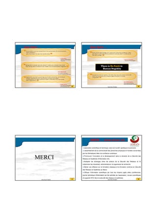 20/07/2016
23
89Anas Abou El Kalam
Que faire ...
90Anas Abou El Kalam
Que faire ...
91Anas Abou El Kalam
MERCI
92Anas Abou El Kalam
AMAN … www.aman.ma
association scientifique et technique, sans but lucratif, apolitique et autonome.
rassemblement de la communauté des personnes physiques et morales concernées
par les thématiques liées à la confiance numérique :
Promouvoir l’innovation et le développement dans le domaine de la Sécurité des
Réseaux et Systèmes d'Information (SI).
Multiplier les échanges entre les acteurs de la Sécurité des Réseaux et SI
notamment les industriels, administrations, et organismes de recherche.
Mener une réflexion sur la formation classique et la formation continue en Sécurité
des Réseaux et Systèmes au Maroc.
Diffuser l'information scientifique par tous les moyens jugés utiles (conférences,
journal périodique d'information sur les activités de l'association, revues scientifiques
et supports NTIC liés à la sécurité des réseaux et systèmes).
 
