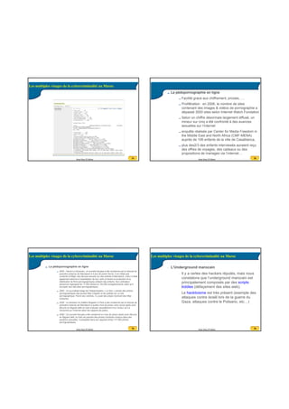 20/07/2016
6
21Anas Abou El Kalam
21
Les multiples visages de la cybercriminalité au Maroc
22Anas Abou El Kalam
22
La pédopornographie en ligne
Facilité grace aux chiffrement, proxies, ....
Prolifération : en 2006, le nombre de sites
contenant des images & vidéos de pornographie a
dépassé 3000 sites selon Internet Watch Fondation,
Selon un chiffre désormais largement diffusé, un
mineur sur cinq a été confronté à des avances
sexuelles sur l’internet
enquête réalisée par Center for Media Freedom in
the Middle East and North Africa (CMF-MENA)
auprès de 106 enfants de la ville de Casablanca,
plus des2/3 des enfants interviewés auraient reçu
des offres de voyages, des cadeaux ou des
propositions de mariages via l’internet ...
23Anas Abou El Kalam
23
La pédopornographie en ligne
2005 : Hervé Le Gloannec, un touriste français a été condamné par le tribunal de
première instance de Marrakech à 4 ans de prison ferme. Il ne s’était pas
contenté d’infliger des sévices sexuels sur des enfants à Marrakech, mais il s’était
également adonné à l’exploitation de leur vertu à travers la production et la
distribution de films pornographiques utilisant des enfants. Son ordinateur
personnel regorgeait de 17.000 photos et 140.000 enregistrements vidéo qu’il
envoyait vers des sites pornographiques
2005 : Un journaliste belge de l’hebdomadaire « Le Soir » prenait des photos
pornographiques des jeunes filles d’Agadir et les publiait sur un site
pornographique. Parmi ses victimes, il y avait des prises montrant des filles
mineures.
2006 : Le directeur du théâtre Mogador à Paris a été condamné par le tribunal de
première instance de Marrakech à quatre mois de prison avec sursis après avoir
été pris en flagrant délit en train d’abuser sexuellement d’un mineur qu’il a
rencontré sur l’internet selon les rapports de police.
2006 : Un touriste français a été condamné à 4 ans de prison après avoir été pris
en flagrant délit, en train de prendre des photos d’enfants mineurs dans des
positions sexuelles. Il possédait dans son appareil photo 117.000 photos
pornographiques.
Les multiples visages de la cybercriminalité au Maroc
24Anas Abou El Kalam
24
• L’Underground marocain
• Il y a certes des hackers réputés, mais nous
constatons que l’underground marocain est
principalement composés par des scripts
kiddies (défaçement des sites web).
• Le hacktivisme est très présent (exemple des
attaques contre Israël lors de la guerre du
Gaza, attaques contre le Polisario, etc…)
Les multiples visages de la cybercriminalité au Maroc
 