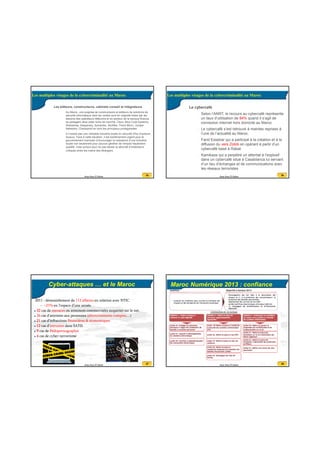 20/07/2016
7
25Anas Abou El Kalam
25
• Les éditeurs, constructeurs, cabinets conseil et intégrateurs
• Au Maroc, une poignée de constructeurs et éditeurs de solutions de
sécurité informatique dont les ventes sont en majorité tirées par les
besoins des opérateurs télécoms et du secteur de la banque-finance,
se partagent ainsi cette niche de marché. Cisco, Blue Coat Systems,
Websense, Kaspersky, Symantec, McAfee, Trend Micro, Juniper
Networks, Checkpoint en sont les principaux protagonistes
• Il n’existe pas une véritable industrie locale en sécurité (Peu d’acteurs
locaux). Face à cette situation, il est extrêmement urgent pour le
gouvernement marocain d’encourager la naissance d’une industrie
locale non seulement pour pouvoir générer de l’emploi hautement
qualifié, mais surtout pour ne pas laisser la sécurité d’institutions
critiques entre les mains des étrangers.
Les multiples visages de la cybercriminalité au Maroc
26Anas Abou El Kalam
26
• Le cybercafé
• Selon l’ANRT, le recours au cybercafé représente
un taux d’utilisation de 84% quand il s’agit de
connexion internet hors domicile au Maroc
• Le cybercafé s’est retrouvé à maintes reprises à
l’une de l’actualité au Maroc.
• Farid Essebar qui a participé à la création et à la
diffusion du vers Zotob en opérant à partir d’un
cybercafé basé à Rabat
• Kamikaze qui a perpétré un attentat à l'explosif
dans un cybercafé situé à Casablanca lui servant
d’un lieu d’échanges et de communications avec
les réseaux terroristes
Les multiples visages de la cybercriminalité au Maroc
27Anas Abou El Kalam
Cyber-attaques … et le Maroc
2011 : démantèlement de 112 affaires en relation avec NTIC
– +21% en l’espace d’une année.
32 cas de menaces ou annonces commerciales suspectes sur le net.
26 cas d’atteintes aux personnes (détournements comptes…)
21 cas d’infractions financières & économiques
12 cas d'intrusion dans SATD
9 cas de Pédopornographie
4 cas de cyber-terrorisme
28Anas Abou El Kalam
Maroc Numérique 2013 : confiance
 