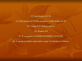 13. Instalamos el CD. 14. Oprimimos ENTER cuando se halla leído el CD. 15. Luego ENTER de nuevo. 16. Damos F8 17. Escogemos el MODO RAPIDO y ENTER. 18. Cuando termine esperamos a que el sistema se reinicie. 