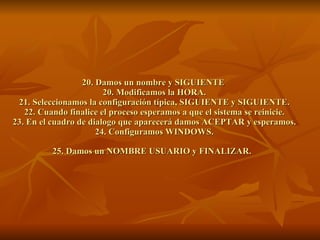 20. Damos un nombre y SIGUIENTE  20. Modificamos la HORA. 21. Seleccionamos la configuración típica, SIGUIENTE y SIGUIENTE. 22. Cuando finalice el proceso esperamos a que el sistema se reinicie. 23. En el cuadro de dialogo que aparecerá damos ACEPTAR y esperamos. 24. Configuramos WINDOWS. 25. Damos un NOMBRE USUARIO y FINALIZAR.   