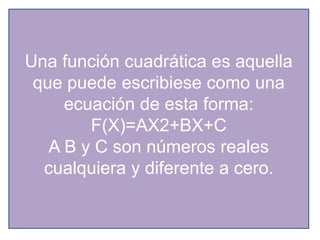 Una función cuadrática es aquella
que puede escribiese como una
ecuación de esta forma:
F(X)=AX2+BX+C
A B y C son números reales
cualquiera y diferente a cero.