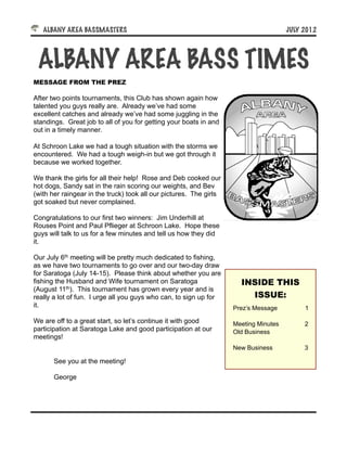 ALBANY AREA BASSMASTERS!                                                           JULY 2012




 ALBANY AREA BASS TIMES
MESSAGE FROM THE PREZ

After two points tournaments, this Club has shown again how
talented you guys really are. Already we’ve had some
excellent catches and already we’ve had some juggling in the
standings. Great job to all of you for getting your boats in and
out in a timely manner.

At Schroon Lake we had a tough situation with the storms we
encountered. We had a tough weigh-in but we got through it
because we worked together.

We thank the girls for all their help! Rose and Deb cooked our
hot dogs, Sandy sat in the rain scoring our weights, and Bev
(with her raingear in the truck) took all our pictures. The girls
got soaked but never complained.

Congratulations to our first two winners: Jim Underhill at
Rouses Point and Paul Pflieger at Schroon Lake. Hope these
guys will talk to us for a few minutes and tell us how they did
it.

Our July 6th meeting will be pretty much dedicated to fishing,
as we have two tournaments to go over and our two-day draw
for Saratoga (July 14-15). Please think about whether you are
fishing the Husband and Wife tournament on Saratoga                   INSIDE THIS
(August 11th). This tournament has grown every year and is
really a lot of fun. I urge all you guys who can, to sign up for        ISSUE:
it.                                                                 Prez’s Message         1

We are off to a great start, so let’s continue it with good         Meeting Minutes        2
participation at Saratoga Lake and good participation at our        Old Business
meetings!
                                                                    New Business           3

       See you at the meeting!

       George
 