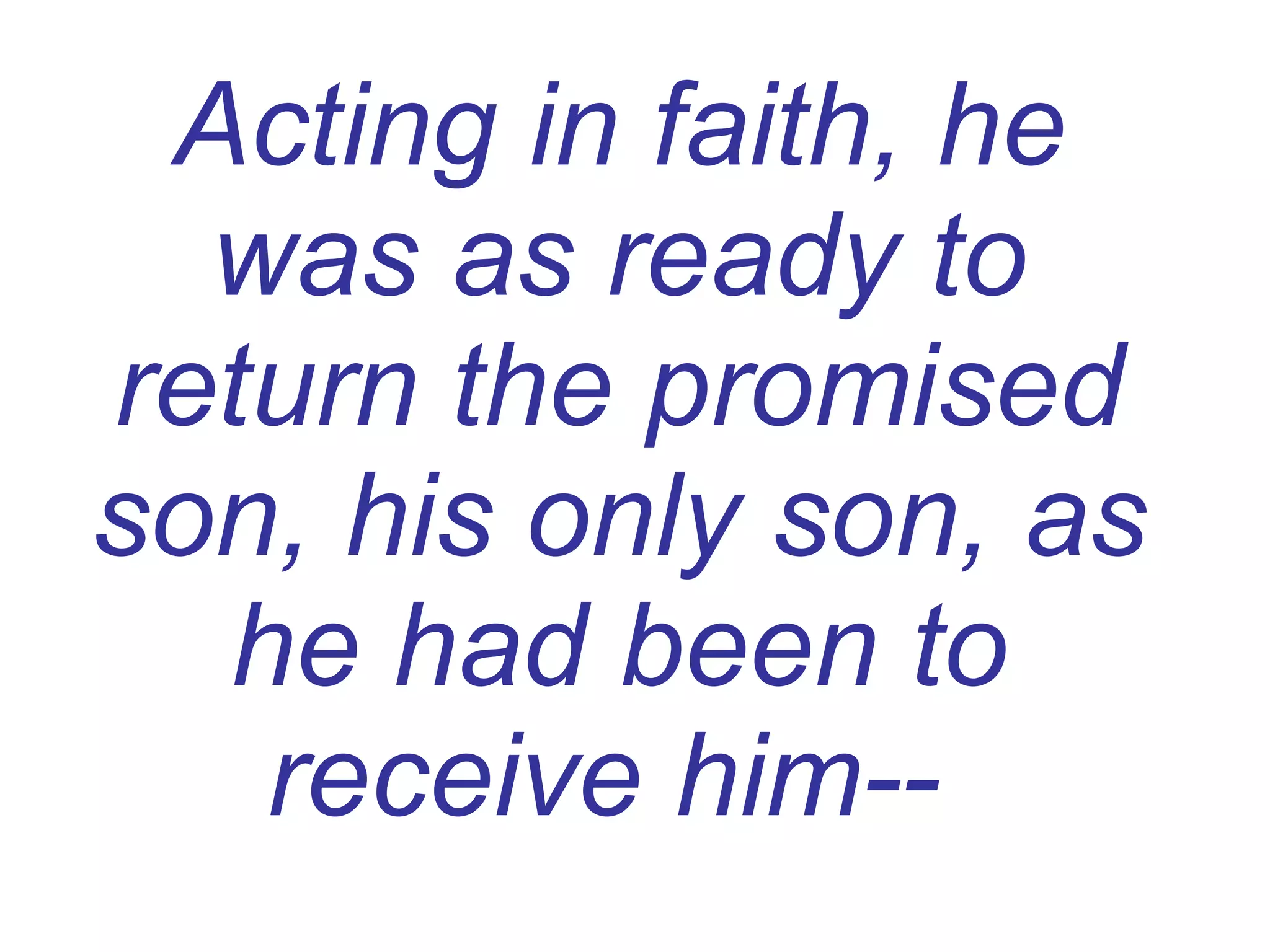 Acting in faith, he was as ready to return the promised son, his only son, as he had been to receive him--   