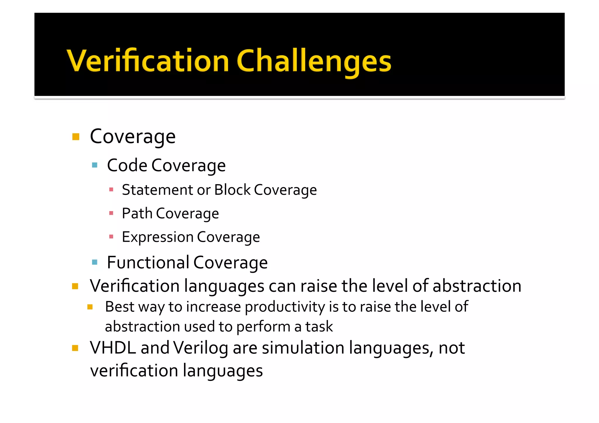 !  Coverage	
  
!  Code	
  Coverage	
  
▪  Statement	
  or	
  Block	
  Coverage	
  
▪  Path	
  Coverage	
  
▪  Expression	
  Coverage	
  
!  Functional	
  Coverage	
  
!  Veriﬁcation	
  languages	
  can	
  raise	
  the	
  level	
  of	
  abstraction	
  
!  Best	
  way	
  to	
  increase	
  productivity	
  is	
  to	
  raise	
  the	
  level	
  of	
  
abstraction	
  used	
  to	
  perform	
  a	
  task	
  
!  VHDL	
  and	
  Verilog	
  are	
  simulation	
  languages,	
  not	
  
veriﬁcation	
  languages	
  
 