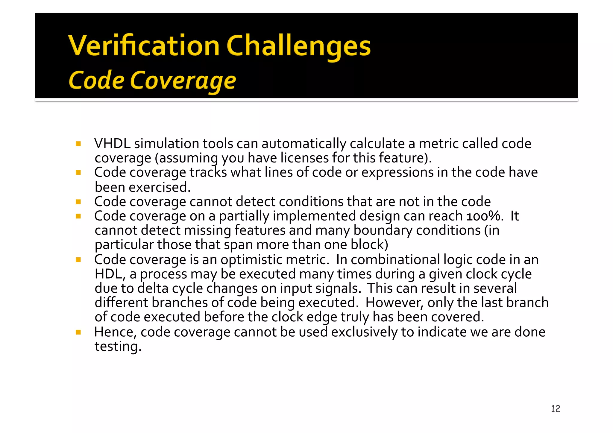 !  VHDL	
  simulation	
  tools	
  can	
  automatically	
  calculate	
  a	
  metric	
  called	
  code	
  
coverage	
  (assuming	
  you	
  have	
  licenses	
  for	
  this	
  feature).	
  	
  	
  	
  
!  Code	
  coverage	
  tracks	
  what	
  lines	
  of	
  code	
  or	
  expressions	
  in	
  the	
  code	
  have	
  
been	
  exercised.	
  
!  Code	
  coverage	
  cannot	
  detect	
  conditions	
  that	
  are	
  not	
  in	
  the	
  code	
  
!  Code	
  coverage	
  on	
  a	
  partially	
  implemented	
  design	
  can	
  reach	
  100%.	
  	
  It	
  
cannot	
  detect	
  missing	
  features	
  and	
  many	
  boundary	
  conditions	
  (in	
  
particular	
  those	
  that	
  span	
  more	
  than	
  one	
  block)	
  
!  Code	
  coverage	
  is	
  an	
  optimistic	
  metric.	
  	
  In	
  combinational	
  logic	
  code	
  in	
  an	
  
HDL,	
  a	
  process	
  may	
  be	
  executed	
  many	
  times	
  during	
  a	
  given	
  clock	
  cycle	
  
due	
  to	
  delta	
  cycle	
  changes	
  on	
  input	
  signals.	
  	
  This	
  can	
  result	
  in	
  several	
  
diﬀerent	
  branches	
  of	
  code	
  being	
  executed.	
  	
  However,	
  only	
  the	
  last	
  branch	
  
of	
  code	
  executed	
  before	
  the	
  clock	
  edge	
  truly	
  has	
  been	
  covered.	
  	
  	
  
!  Hence,	
  code	
  coverage	
  cannot	
  be	
  used	
  exclusively	
  to	
  indicate	
  we	
  are	
  done	
  
testing.	
  	
  
12
 
