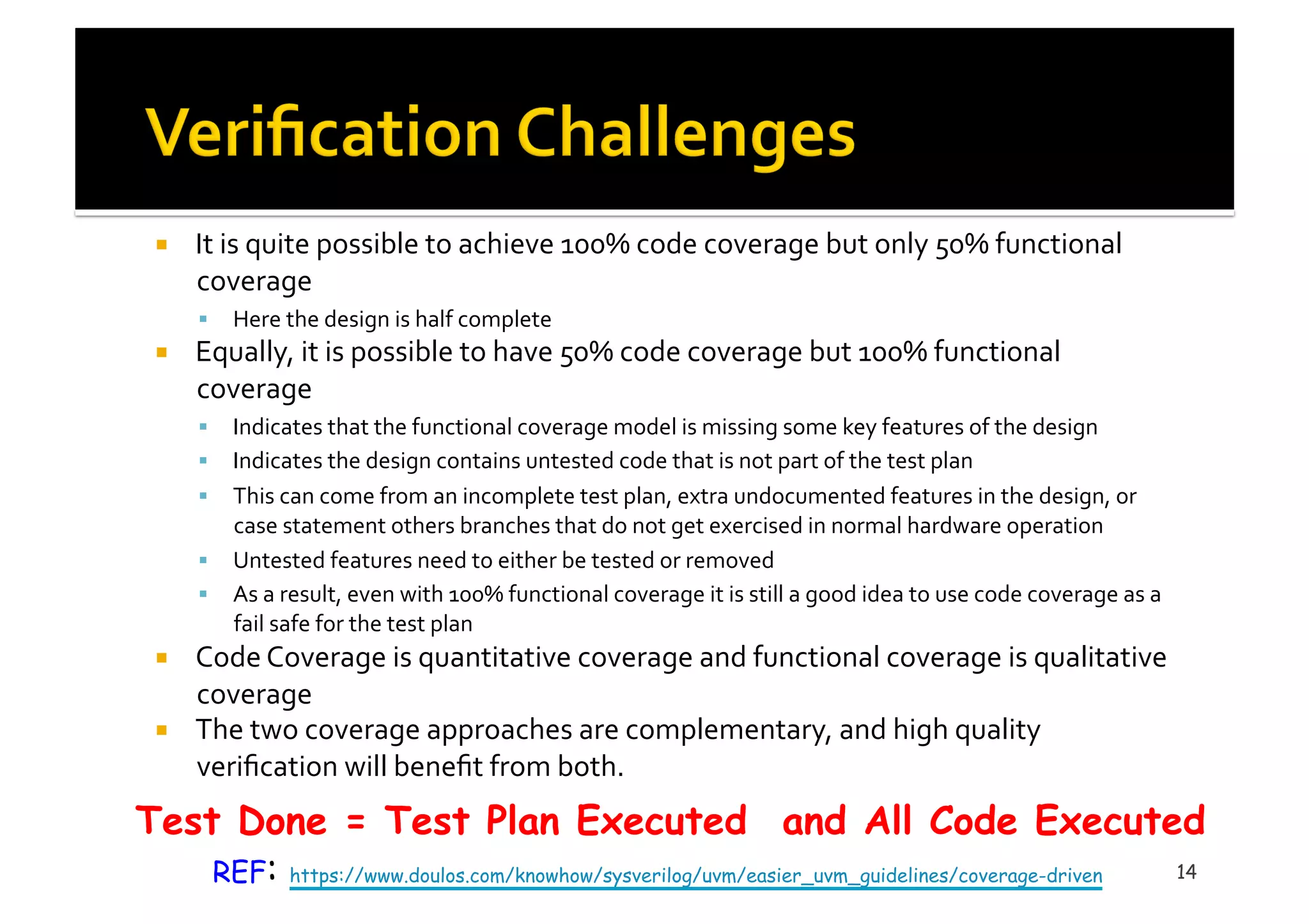 !  It	
  is	
  quite	
  possible	
  to	
  achieve	
  100%	
  code	
  coverage	
  but	
  only	
  50%	
  functional	
  
coverage	
  
!  Here	
  the	
  design	
  is	
  half	
  complete	
  	
  
!  Equally,	
  it	
  is	
  possible	
  to	
  have	
  50%	
  code	
  coverage	
  but	
  100%	
  functional	
  
coverage	
  
!  Indicates	
  that	
  the	
  functional	
  coverage	
  model	
  is	
  missing	
  some	
  key	
  features	
  of	
  the	
  design	
  	
  
!  Indicates	
  the	
  design	
  contains	
  untested	
  code	
  that	
  is	
  not	
  part	
  of	
  the	
  test	
  plan	
  
!  This	
  can	
  come	
  from	
  an	
  incomplete	
  test	
  plan,	
  extra	
  undocumented	
  features	
  in	
  the	
  design,	
  or	
  
case	
  statement	
  others	
  branches	
  that	
  do	
  not	
  get	
  exercised	
  in	
  normal	
  hardware	
  operation	
  
!  Untested	
  features	
  need	
  to	
  either	
  be	
  tested	
  or	
  removed	
  
!  As	
  a	
  result,	
  even	
  with	
  100%	
  functional	
  coverage	
  it	
  is	
  still	
  a	
  good	
  idea	
  to	
  use	
  code	
  coverage	
  as	
  a	
  
fail	
  safe	
  for	
  the	
  test	
  plan	
  
!  Code	
  Coverage	
  is	
  quantitative	
  coverage	
  and	
  functional	
  coverage	
  is	
  qualitative	
  
coverage	
  
!  The	
  two	
  coverage	
  approaches	
  are	
  complementary,	
  and	
  high	
  quality	
  
veriﬁcation	
  will	
  beneﬁt	
  from	
  both.	
  
14
Test Done = Test Plan Executed  and All Code Executed
REF: https://www.doulos.com/knowhow/sysverilog/uvm/easier_uvm_guidelines/coverage-driven
 