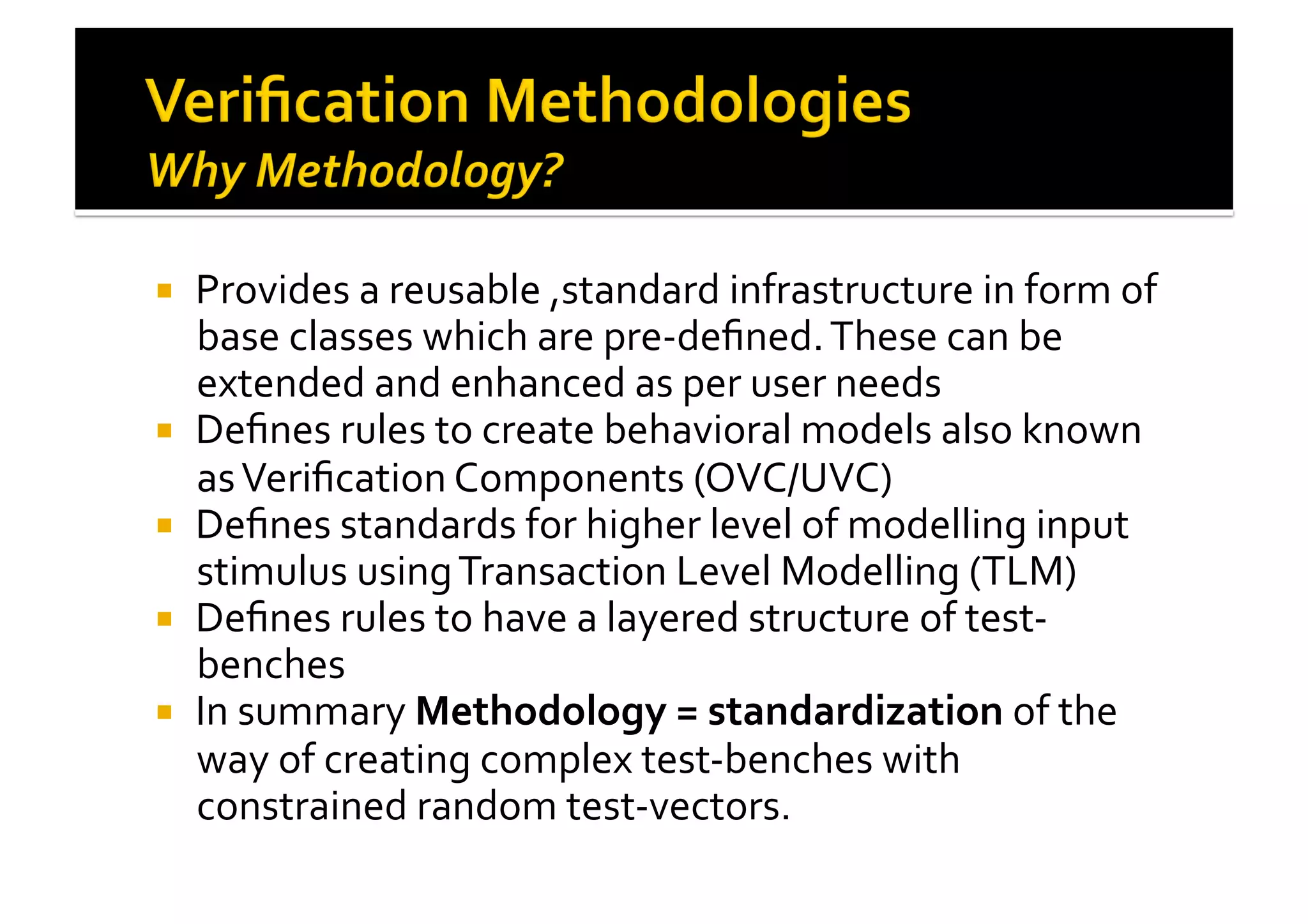 !  Provides	
  a	
  reusable	
  ,standard	
  infrastructure	
  in	
  form	
  of	
  
base	
  classes	
  which	
  are	
  pre-­‐deﬁned.	
  These	
  can	
  be	
  
extended	
  and	
  enhanced	
  as	
  per	
  user	
  needs	
  
!  Deﬁnes	
  rules	
  to	
  create	
  behavioral	
  models	
  also	
  known	
  
as	
  Veriﬁcation	
  Components	
  (OVC/UVC)	
  
!  Deﬁnes	
  standards	
  for	
  higher	
  level	
  of	
  modelling	
  input	
  
stimulus	
  using	
  Transaction	
  Level	
  Modelling	
  (TLM)	
  
!  Deﬁnes	
  rules	
  to	
  have	
  a	
  layered	
  structure	
  of	
  test-­‐
benches	
  
!  In	
  summary	
  Methodology	
  =	
  standardization	
  of	
  the	
  
way	
  of	
  creating	
  complex	
  test-­‐benches	
  with	
  
constrained	
  random	
  test-­‐vectors.	
  
 