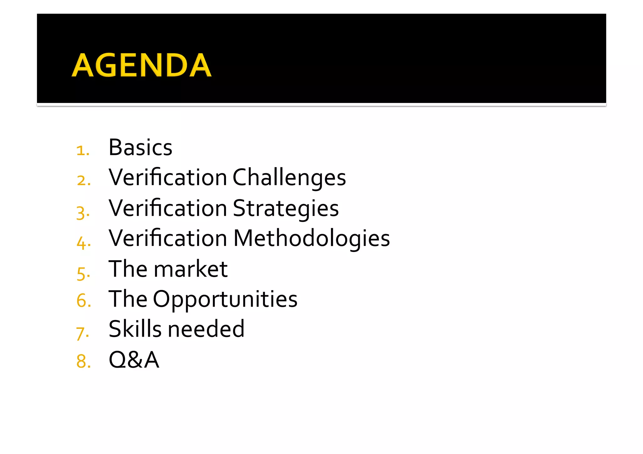 1.  Basics	
  
2.  Veriﬁcation	
  Challenges	
  
3.  Veriﬁcation	
  Strategies	
  	
  
4.  Veriﬁcation	
  Methodologies	
  
5.  The	
  market	
  
6.  The	
  Opportunities	
  
7.  Skills	
  needed	
  
8.  Q&A	
  
 