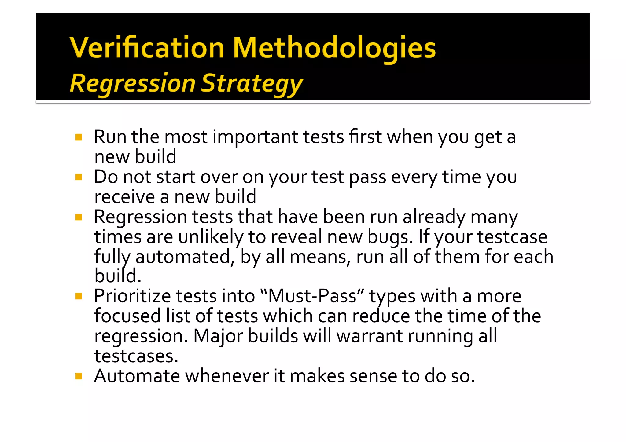 !  Run	
  the	
  most	
  important	
  tests	
  ﬁrst	
  when	
  you	
  get	
  a	
  
new	
  build	
  
!  Do	
  not	
  start	
  over	
  on	
  your	
  test	
  pass	
  every	
  time	
  you	
  
receive	
  a	
  new	
  build	
  
!  Regression	
  tests	
  that	
  have	
  been	
  run	
  already	
  many	
  
times	
  are	
  unlikely	
  to	
  reveal	
  new	
  bugs.	
  If	
  your	
  testcase	
  
fully	
  automated,	
  by	
  all	
  means,	
  run	
  all	
  of	
  them	
  for	
  each	
  
build.	
  
!  Prioritize	
  tests	
  into	
  “Must-­‐Pass”	
  types	
  with	
  a	
  more	
  
focused	
  list	
  of	
  tests	
  which	
  can	
  reduce	
  the	
  time	
  of	
  the	
  
regression.	
  Major	
  builds	
  will	
  warrant	
  running	
  all	
  
testcases.	
  
!  Automate	
  whenever	
  it	
  makes	
  sense	
  to	
  do	
  so.	
  
 