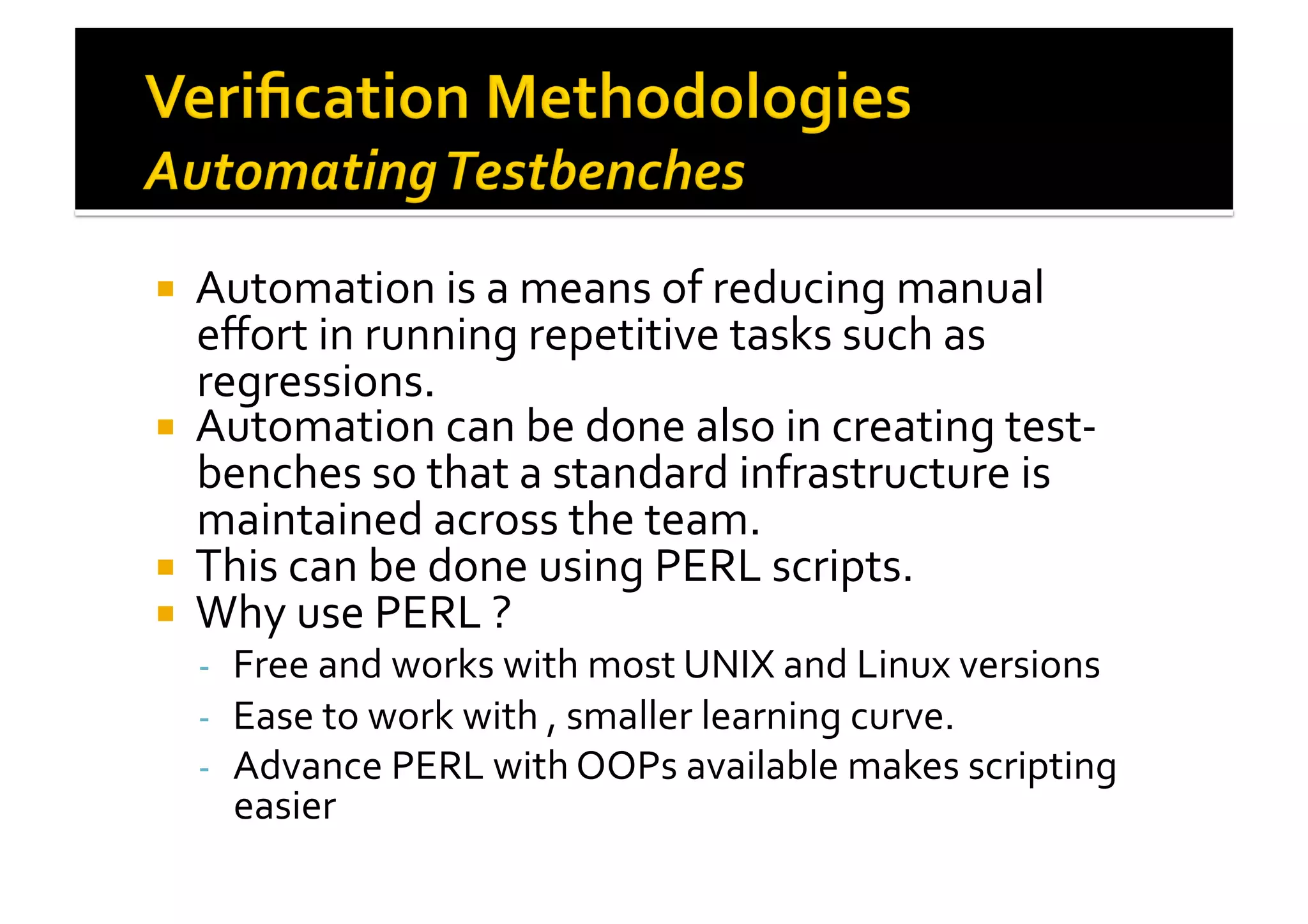 !  Automation	
  is	
  a	
  means	
  of	
  reducing	
  manual	
  
eﬀort	
  in	
  running	
  repetitive	
  tasks	
  such	
  as	
  
regressions.	
  
!  Automation	
  can	
  be	
  done	
  also	
  in	
  creating	
  test-­‐
benches	
  so	
  that	
  a	
  standard	
  infrastructure	
  is	
  
maintained	
  across	
  the	
  team.	
  
!  This	
  can	
  be	
  done	
  using	
  PERL	
  scripts.	
  
!  Why	
  use	
  PERL	
  ?	
  
-­‐  Free	
  and	
  works	
  with	
  most	
  UNIX	
  and	
  Linux	
  versions	
  
-­‐  Ease	
  to	
  work	
  with	
  ,	
  smaller	
  learning	
  curve.	
  
-­‐  Advance	
  PERL	
  with	
  OOPs	
  available	
  makes	
  scripting	
  
easier	
  
 