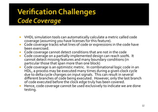 !  VHDL	
  simulation	
  tools	
  can	
  automatically	
  calculate	
  a	
  metric	
  called	
  code	
  
coverage	
  (assuming	
  you	
  have	
  licenses	
  for	
  this	
  feature).	
  	
  	
  	
  
!  Code	
  coverage	
  tracks	
  what	
  lines	
  of	
  code	
  or	
  expressions	
  in	
  the	
  code	
  have	
  
been	
  exercised.	
  
!  Code	
  coverage	
  cannot	
  detect	
  conditions	
  that	
  are	
  not	
  in	
  the	
  code	
  
!  Code	
  coverage	
  on	
  a	
  partially	
  implemented	
  design	
  can	
  reach	
  100%.	
  	
  It	
  
cannot	
  detect	
  missing	
  features	
  and	
  many	
  boundary	
  conditions	
  (in	
  
particular	
  those	
  that	
  span	
  more	
  than	
  one	
  block)	
  
!  Code	
  coverage	
  is	
  an	
  optimistic	
  metric.	
  	
  In	
  combinational	
  logic	
  code	
  in	
  an	
  
HDL,	
  a	
  process	
  may	
  be	
  executed	
  many	
  times	
  during	
  a	
  given	
  clock	
  cycle	
  
due	
  to	
  delta	
  cycle	
  changes	
  on	
  input	
  signals.	
  	
  This	
  can	
  result	
  in	
  several	
  
diﬀerent	
  branches	
  of	
  code	
  being	
  executed.	
  	
  However,	
  only	
  the	
  last	
  branch	
  
of	
  code	
  executed	
  before	
  the	
  clock	
  edge	
  truly	
  has	
  been	
  covered.	
  	
  	
  
!  Hence,	
  code	
  coverage	
  cannot	
  be	
  used	
  exclusively	
  to	
  indicate	
  we	
  are	
  done	
  
testing.	
  	
  
12
 
