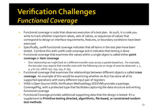 !  Functional	
  coverage	
  is	
  code	
  that	
  observes	
  execution	
  of	
  a	
  test	
  plan.	
  	
  As	
  such,	
  it	
  is	
  code	
  you	
  
write	
  to	
  track	
  whether	
  important	
  values,	
  sets	
  of	
  values,	
  or	
  sequences	
  of	
  values	
  that	
  
correspond	
  to	
  design	
  or	
  interface	
  requirements,	
  features,	
  or	
  boundary	
  conditions	
  have	
  been	
  
exercised	
  
!  Speciﬁcally,	
  100%	
  functional	
  coverage	
  indicates	
  that	
  all	
  items	
  in	
  the	
  test	
  plan	
  have	
  been	
  
tested.	
  	
  Combine	
  this	
  with	
  100%	
  code	
  coverage	
  and	
  it	
  indicates	
  that	
  testing	
  is	
  done	
  
!  Functional	
  coverage	
  that	
  examines	
  the	
  values	
  within	
  a	
  single	
  object	
  is	
  called	
  either	
  point	
  
coverage	
  or	
  item	
  coverage	
  
!  One	
  relationship	
  we	
  might	
  look	
  at	
  is	
  diﬀerent	
  transfer	
  sizes	
  across	
  a	
  packet	
  based	
  bus.	
  	
  For	
  example,	
  
the	
  test	
  plan	
  may	
  require	
  that	
  transfer	
  sizes	
  with	
  the	
  following	
  size	
  or	
  range	
  of	
  sizes	
  be	
  observed:	
  1,	
  2,	
  
3,	
  4	
  to	
  127,	
  128	
  to	
  252,	
  253,	
  254,	
  or	
  255.	
  
!  Functional	
  coverage	
  that	
  examines	
  the	
  relationships	
  between	
  diﬀerent	
  objects	
  is	
  called	
  cross	
  
coverage.	
  	
  An	
  example	
  of	
  this	
  would	
  be	
  examining	
  whether	
  an	
  ALU	
  has	
  done	
  all	
  of	
  its	
  
supported	
  operations	
  with	
  every	
  diﬀerent	
  input	
  pair	
  of	
  registers	
  
!  VHDL’s	
  Open	
  Source	
  VHDL	
  Veriﬁcation	
  Methodology	
  (OSVVM)	
  provides	
  a	
  package,	
  
CoveragePkg,	
  with	
  a	
  protected	
  type	
  that	
  facilitates	
  capturing	
  the	
  data	
  structure	
  and	
  writing	
  
functional	
  coverage	
  
!  Functional	
  Coverage	
  provides	
  additional	
  supporting	
  data	
  that	
  the	
  design	
  is	
  tested.	
  It’s	
  a	
  
supplement	
  to	
  Primitive	
  testing	
  directed,	
  algorithmic,	
  ﬁle	
  based,	
  or	
  constrained	
  random	
  
test	
  methods	
  
13
 