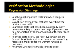 !  Run	
  the	
  most	
  important	
  tests	
  ﬁrst	
  when	
  you	
  get	
  a	
  
new	
  build	
  
!  Do	
  not	
  start	
  over	
  on	
  your	
  test	
  pass	
  every	
  time	
  you	
  
receive	
  a	
  new	
  build	
  
!  Regression	
  tests	
  that	
  have	
  been	
  run	
  already	
  many	
  
times	
  are	
  unlikely	
  to	
  reveal	
  new	
  bugs.	
  If	
  your	
  testcase	
  
fully	
  automated,	
  by	
  all	
  means,	
  run	
  all	
  of	
  them	
  for	
  each	
  
build.	
  
!  Prioritize	
  tests	
  into	
  “Must-­‐Pass”	
  types	
  with	
  a	
  more	
  
focused	
  list	
  of	
  tests	
  which	
  can	
  reduce	
  the	
  time	
  of	
  the	
  
regression.	
  Major	
  builds	
  will	
  warrant	
  running	
  all	
  
testcases.	
  
!  Automate	
  whenever	
  it	
  makes	
  sense	
  to	
  do	
  so.	
  
 