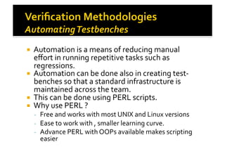 !  Automation	
  is	
  a	
  means	
  of	
  reducing	
  manual	
  
eﬀort	
  in	
  running	
  repetitive	
  tasks	
  such	
  as	
  
regressions.	
  
!  Automation	
  can	
  be	
  done	
  also	
  in	
  creating	
  test-­‐
benches	
  so	
  that	
  a	
  standard	
  infrastructure	
  is	
  
maintained	
  across	
  the	
  team.	
  
!  This	
  can	
  be	
  done	
  using	
  PERL	
  scripts.	
  
!  Why	
  use	
  PERL	
  ?	
  
-­‐  Free	
  and	
  works	
  with	
  most	
  UNIX	
  and	
  Linux	
  versions	
  
-­‐  Ease	
  to	
  work	
  with	
  ,	
  smaller	
  learning	
  curve.	
  
-­‐  Advance	
  PERL	
  with	
  OOPs	
  available	
  makes	
  scripting	
  
easier	
  
 
