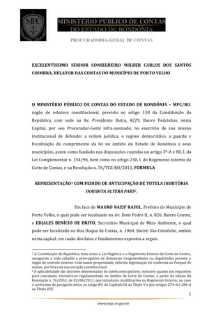PROCURADORIA-GERAL DE CONTAS
1
www.mpc.ro.gov.br
EXCELENTÍSSIMO SENHOR CONSELHEIRO WILBER CARLOS DOS SANTOS
COIMBRA, RELATOR DAS CONTAS DO MUNICÍPIO DE PORTO VELHO
O MINISTÉRIO PÚBLICO DE CONTAS DO ESTADO DE RONDÔNIA – MPC/RO,
órgão de estatura constitucional, previsto no artigo 130 da Constituição da
República, com sede na Av. Presidente Dutra, 4229, Bairro Pedrinhas, nesta
Capital, por seu Procurador-Geral infra-assinado, no exercício de sua missão
institucional de defender a ordem jurídica, o regime democrático, a guarda e
fiscalização do cumprimento da lei no âmbito do Estado de Rondônia e seus
municípios, assim como fundado nas disposições contidas no artigo 3º-A e 80, I, da
Lei Complementar n. 154/96, bem como no artigo 230, I, do Regimento Interno da
Corte de Contas, e na Resolução n. 76/TCE-RO/2011, FORMULA
REPRESENTAÇÃO1 COM PEDIDO DE ANTECIPAÇÃO DE TUTELA INIBITÓRIA
INAUDITA ALTERA PARS2,
Em face de MAURO NAZIF RASUL, Prefeito do Município de
Porto Velho, o qual pode ser localizado na Av. Dom Pedro II, n. 826, Bairro Centro,
e EDJALES BENÍCIO DE BRITO, Secretário Municipal de Meio Ambiente, o qual
pode ser localizado na Rua Duque de Caxias, n. 1960, Bairro São Cristóvão, ambos
nesta capital, em razão dos fatos e fundamentos expostos a seguir.
1 A Constituição da República, bem como a Lei Orgânica e o Regimento Interno da Corte de Contas,
asseguram a todo cidadão a prerrogativa de denunciar irregularidades ou ilegalidades perante o
órgão de controle externo. Com maior propriedade, referida legitimação foi conferida ao Parquet de
contas, por força de sua vocação constitucional.
2 A aplicabilidade das decisões denominadas de tutela antecipatória, inclusive quanto aos requisitos
para concessão, encontra-se regulamentada no âmbito da Corte de Contas, a partir da edição da
Resolução n. 76/2011, de 02/06/2011, que introduziu modificações no Regimento Interno, no caso
o acréscimo de parágrafo único ao artigo 89, do Capítulo III ao Título V e dos artigos 274-A e 286-A
ao Título VIII.
 