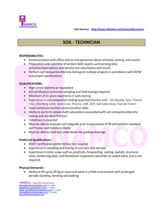www.inamcomanpower.com

                                                   Jobs Vacancy - http://www.slideshare.net/inamco/documents




                                              SOIL - TECHNICIAN

RESPONSIBILITIES :
    Communication with office and on-site personnel about schedule, testing, and results
    Preparation and submittal of written field reports summarizing daily
     activities/observations and density test calculations and results
    Perform soil compaction/density testing on multiple projects in accordance with ASTM
     and project specifications

QUALIFICATIONS :
   High school diploma or equivalent
   ACI certification (concrete sampling and field testing) required
   Minimum of 3+ years experience in soils testing
   Experience in soil compaction testing required (Familiar with : Soil Quality Test, Triaxial
      Test, Atterberg Limit, Sand Cone, Proctor, CBR, DCP, Soil Laboratory Tools & Tester)
   Good verbal and written communication skills
   Ability to perform simple math calculations associated with soil compaction/density
      testing and standard Proctors
   Timeliness is essential
   Must be able to evaluate soil subgrade prior to placement of fill and perform standard
      soil Proctor and moisture checks
   Must be able to read and understand site grading drawings

Preferred Qualifications :
    NICET certification preferred but not required
    Experience in sampling and testing of concrete also desired
    Experience in other areas such as proofrolls, fireproofing, roofing, asphalt, structural
       steel, reinforcing steel, and foundation inspections would be an added value, but is not
       required

Physical Demands :
    Ability to lift up to 20-Kg or more and work in a field environment with prolonged
       periods standing, bending and walking

INAMCO – Head Offc Jkt Recruiters
luther@inamcomanpower.co.id or [.com]
asep@inamcomanpower.co.id or [.com]
taufik_waris@inamcomanpower.co.id or [.com]
rahmat@inamcomanpower.co.id or [.com]
www.inamcomanpower.com
 
