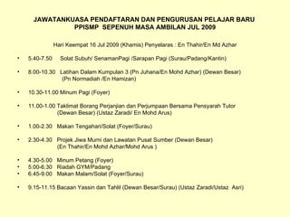 JAWATANKUASA PENDAFTARAN DAN PENGURUSAN PELAJAR BARU  PPISMP  SEPENUH MASA AMBILAN JUL 2009 Hari Keempat 16 Jul 2009 (Khamis) Penyelaras : En Thahir/En Md Azhar 5.40-7.50  Solat Subuh/ SenamanPagi /Sarapan Pagi (Surau/Padang/Kantin) 8.00-10.30  Latihan Dalam Kumpulan 3 (Pn Juhana/En Mohd Azhar) (Dewan Besar) (Pn Normadiah /En Hamizan) 10.30-11.00 Minum Pagi (Foyer) 11.00-1.00 Taklimat Borang Perjanjian dan Perjumpaan Bersama Pensyarah Tutor (Dewan Besar) (Ustaz Zaradi/ En Mohd Arus) 1.00-2.30  Makan Tengahari/Solat (Foyer/Surau) 2.30-4.30  Projek Jiwa Murni dan Lawatan Pusat Sumber (Dewan Besar)  (En Thahir/En Mohd Azhar/Mohd Arus ) 4.30-5.00  Minum Petang (Foyer) 5.00-6.30  Riadah GYM/Padang 6.45-9.00  Makan Malam/Solat (Foyer/Surau) 9.15-11.15 Bacaan Yassin dan Tahlil (Dewan Besar/Surau) (Ustaz Zaradi/Ustaz  Asri) 