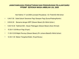 JAWATANKUASA PENDAFTARAN DAN PENGURUSAN PELAJAR BARU  PPISMP  SEPENUH MASA AMBILAN JUL 2009 Hari Kelima 17 Jul 2009 (Jumaat) Penyelaras : En Thahir/En Md Azhar 5.40-7.50  Solat Subuh/ Senaman Pagi /Sarapan Pagi (Surau/Padang/Kantin) 8.00-9.30  Bersama dengan MPP (Dewan Besar) (En Mohd Azhar ) 9.30-10.30  Taklimat ISO : Aduan Pelanggan (Dewan Besar) (Azizi Ahmad) 10.30-11.00 Minum Pagi (Foyer) 11.00-12.00 Majlis Penutup (Dewan Besar) (Pn Juhana Baba/En Mohd Azhar) 12.30-1.30  Makan Tengahari/Solat  (Foyer/Surau) 