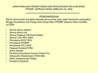 JAWATANKUASA PENDAFTARAN DAN PENGURUSAN PELAJAR BARU  PPISMP  SEPENUH MASA AMBILAN JUL 2009 ********************************************************* PENGHARGAAN Ribuan terima kasih diucapkan kepada semua pihak yang  telah membantu menjayakan  Minggu Pendaftaran dan Pengurusan Pelajar Baru PPISMP Sepenuh Masa Ambilan Jul 2009 Semua Ketua Jabatan Semua Ketua Unit Semua Pegawai Hal Ehwal Pelajar Semua Tutor KPLI 2009 Penyelaras B.ED.TESL Penyelaras PPISMP Penyelaras KPLI 2009 Pegawai Eksekutif IPBA Ketua Warden Penolong Penyelaras Asrama Pantai Puri Setiausaha Keselamatan IPGM KBA Wakil Jawatankuasa Pelajar Pengerusi Koperasi 
