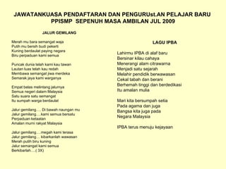 JAWATANKUASA PENDAFTARAN DAN PENGURUst.AN PELAJAR BARU  PPISMP  SEPENUH MASA AMBILAN JUL 2009 JALUR GEMILANG Merah mu bara semangat waja Putih mu bersih budi pekerti Kuning berdaulat paying negara Biru perpaduan kami semua Puncak dunia telah kami kau tawan Lautan luas telah kau redah Membawa semangat jiwa merdeka Semarak jaya kami warganya Empat belas melintang jalurnya Semua negeri dalam Malaysia Satu suara satu semangat Itu sumpah warga berdaulat Jalur gemilang…. Di bawah naungan mu Jalur gemilang….kami semua bersatu Perpaduan ketaatan Amalan murni rakyat Malaysia Jalur gemilang….megah kami terasa Jalur gemilang… kibarkanlah wawasan Merah putih biru kuning Jalur semangat kami semua Berkibarlah….( 3X) LAGU IPBA Lahirmu IPBA di alaf baru Bersinar kilau cahaya Menerangi alam citrawarna Menjadi satu sejarah Melahir pendidik berwawasan Cekal tabah dan berani Berhemah tinggi dan berdedikasi Itu amalan mulia Mari kita bersumpah setia Pada agama dan juga Bangsa kita juga pada Negara Malaysia IPBA terus menuju kejayaan 