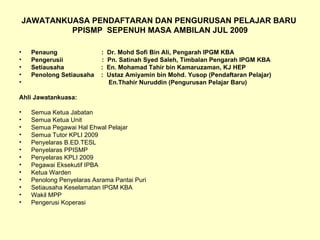 JAWATANKUASA PENDAFTARAN DAN PENGURUSAN PELAJAR BARU  PPISMP  SEPENUH MASA AMBILAN JUL 2009 Penaung  :  Dr. Mohd Sofi Bin Ali, Pengarah IPGM KBA Pengerusii  :  Pn. Satinah Syed Saleh, Timbalan Pengarah IPGM KBA Setiausaha  :  En. Mohamad Tahir bin Kamaruzaman, KJ HEP Penolong Setiausaha  :  Ustaz Amiyamin bin Mohd. Yusop (Pendaftaran Pelajar) En.Thahir Nuruddin (Pengurusan Pelajar Baru) Ahli Jawatankuasa: Semua Ketua Jabatan Semua Ketua Unit Semua Pegawai Hal Ehwal Pelajar Semua Tutor KPLI 2009 Penyelaras B.ED.TESL Penyelaras PPISMP Penyelaras KPLI 2009 Pegawai Eksekutif IPBA Ketua Warden Penolong Penyelaras Asrama Pantai Puri Setiausaha Keselamatan IPGM KBA Wakil MPP Pengerusi Koperasi 