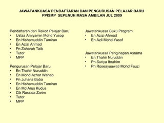 JAWATANKUASA PENDAFTARAN DAN PENGURUSAN PELAJAR BARU  PPISMP  SEPENUH MASA AMBILAN JUL 2009 Pendaftaran dan Rekod Pelajar Baru Ustaz Amiyamin Mohd Yusop En Hishamuddin Tumiran En Azizi Ahmad Pn Zaharah Taib Tutor MPP Pengurusan Pelajar Baru En Thahir Nuruddin En Mohd Azhar Wahab Pn Juhana Baba En Hishamuddin Tumiran En Md Arus Kudus Cik Rossida Zarim Tutor MPP Jawatankuasa Buku Program En Azizi Ahmad En Azli Mohd Yusof Jawatankuasa Penginapan Asrama En Thahir Nuruddin Pn Suriya Ibrahim Pn Roseayuawati Mohd Fauzi 
