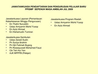JAWATANKUASA PENDAFTARAN DAN PENGURUSAN PELAJAR BARU  PPISMP  SEPENUH MASA AMBILAN JUL 2009 Jawatankuasa Laporan (Pemantauan Keberkesanan Minggu Pengurusan) En Thahir Nuruddin Ustaz Amiyamin Mohd Yusop En Azizi Ahmad En Hishamudin Tumiran Jawatankuasa Sambutan Ustaz Zaradi Sudin Pn Suriya Ibrahim Pn Hjh Fatimah Bujang Pn Roseayuwati Mohamed Fauzi Cik Teh Hui Yen AJK MPPPB (Pelajar) Jawatankuasa Program Riadah Ustaz Amiyamin Mohd Yusop En Azizi Ahmad 
