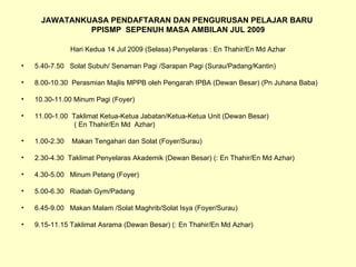 JAWATANKUASA PENDAFTARAN DAN PENGURUSAN PELAJAR BARU  PPISMP  SEPENUH MASA AMBILAN JUL 2009 Hari Kedua 14 Jul 2009 (Selasa) Penyelaras : En Thahir/En Md Azhar 5.40-7.50  Solat Subuh/ Senaman Pagi /Sarapan Pagi (Surau/Padang/Kantin) 8.00-10.30  Perasmian Majlis MPPB oleh Pengarah IPBA (Dewan Besar) (Pn Juhana Baba) 10.30-11.00 Minum Pagi (Foyer) 11.00-1.00  Taklimat Ketua-Ketua Jabatan/Ketua-Ketua Unit (Dewan Besar)  ( En Thahir/En Md  Azhar) 1.00-2.30  Makan Tengahari dan Solat (Foyer/Surau) 2.30-4.30  Taklimat Penyelaras Akademik (Dewan Besar) (: En Thahir/En Md Azhar) 4.30-5.00  Minum Petang (Foyer) 5.00-6.30  Riadah Gym/Padang 6.45-9.00  Makan Malam /Solat Maghrib/Solat Isya (Foyer/Surau) 9.15-11.15 Taklimat Asrama (Dewan Besar) (: En Thahir/En Md Azhar) 