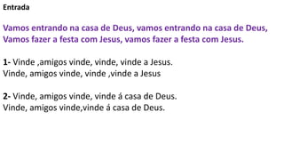 Entrada
Vamos entrando na casa de Deus, vamos entrando na casa de Deus,
Vamos fazer a festa com Jesus, vamos fazer a festa...