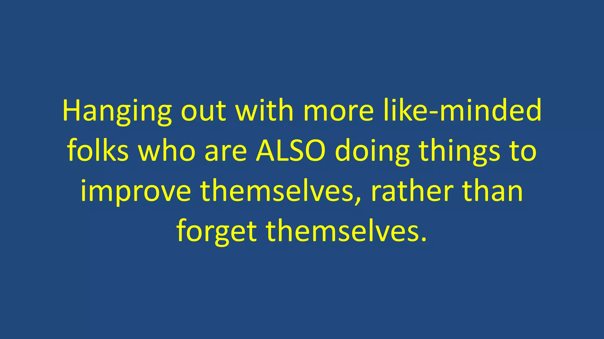 Hanging out with more like-minded
folks who are ALSO doing things to
improve themselves, rather than
forget themselves.
 