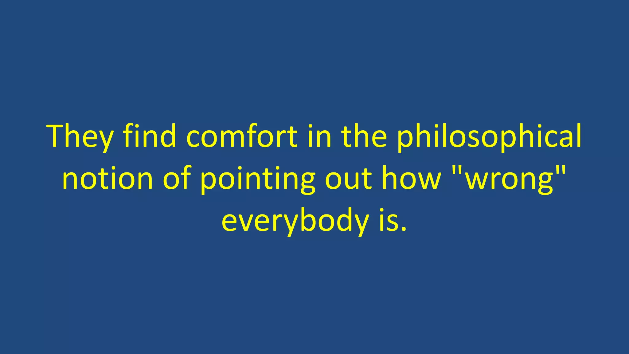 They find comfort in the philosophical
notion of pointing out how "wrong"
everybody is.
 