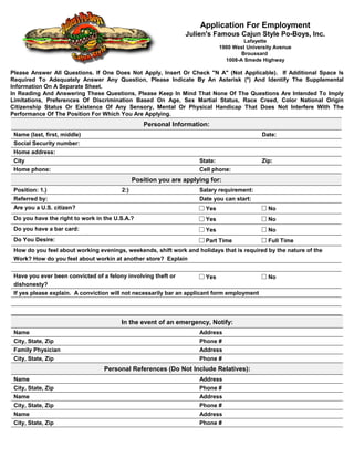 Application For Employment
                                                               Julien's Famous Cajun Style Po-Boys, Inc.
                                                                                      Lafayette
                                                                             1900 West University Avenue
                                                                                     Broussard
                                                                               1008-A Smede Highway

Please Answer All Questions. If One Does Not Apply, Insert Or Check "N A" (Not Applicable). If Additional Space Is
Required To Adequately Answer Any Question, Please Indicate By An Asterisk (*) And Identify The Supplemental
Information On A Separate Sheet.
In Reading And Answering These Questions, Please Keep In Mind That None Of The Questions Are Intended To Imply
Limitations, Preferences Of Discrimination Based On Age, Sex Martial Status, Race Creed, Color National Origin
Citizenship Status Or Existence Of Any Sensory, Mental Or Physical Handicap That Does Not Interfere With The
Performance Of The Position For Which You Are Applying.
                                                 Personal Information:
 Name (last, first, middle)                                                                  Date:
 Social Security number:
 Home address:
 City                                                               State:                   Zip:
 Home phone:                                                        Cell phone:
                                              Position you are applying for:
 Position: 1.)                          2:)                         Salary requirement:
 Referred by:                                                       Date you can start:
 Are you a U.S. citizen?                                              Yes                      No
 Do you have the right to work in the U.S.A.?                         Yes                      No
 Do you have a bar card:                                              Yes                      No
 Do You Desire:                                                       Part Time                Full Time
 How do you feel about working evenings, weekends, shift work and holidays that is required by the nature of the
 Work? How do you feel about workin at another store? Explain


 Have you ever been convicted of a felony involving theft or          Yes                      No
 dishonesty?
 If yes please explain. A conviction will not necessarily bar an applicant form employment




                                        In the event of an emergency, Notify:
 Name                                                               Address
 City, State, Zip                                                   Phone #
 Family Physician                                                   Address
 City, State, Zip                                                   Phone #
                                  Personal References (Do Not Include Relatives):
 Name                                                               Address
 City, State, Zip                                                   Phone #
 Name                                                               Address
 City, State, Zip                                                   Phone #
 Name                                                               Address
 City, State, Zip                                                   Phone #
 