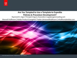 Are You Tempted to Use a Template to Expedite
                                                     Policies & Procedure Development?
                             Raymond E. Urgo | Principal | Urgo & Associates | rurgo@urgoconsulting.com
 Maxwell Hoffmann | Adobe Product Evangelist | Twitter @maxwellhoffmann | mhoffman@adobe.com




© 2012 Adobe Systems Incorporated. All Rights Reserved. Adobe Confidential.
 